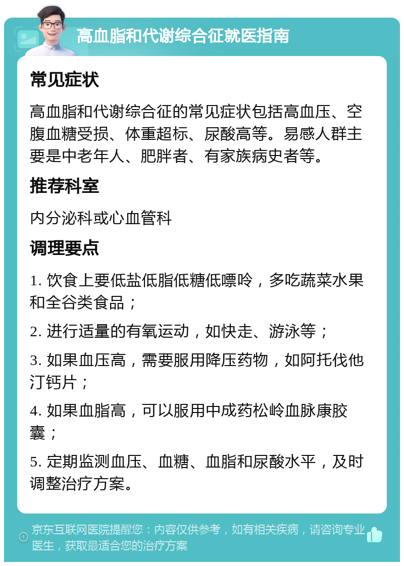 高血脂和代谢综合征就医指南 常见症状 高血脂和代谢综合征的常见症状包括高血压、空腹血糖受损、体重超标、尿酸高等。易感人群主要是中老年人、肥胖者、有家族病史者等。 推荐科室 内分泌科或心血管科 调理要点 1. 饮食上要低盐低脂低糖低嘌呤，多吃蔬菜水果和全谷类食品； 2. 进行适量的有氧运动，如快走、游泳等； 3. 如果血压高，需要服用降压药物，如阿托伐他汀钙片； 4. 如果血脂高，可以服用中成药松岭血脉康胶囊； 5. 定期监测血压、血糖、血脂和尿酸水平，及时调整治疗方案。