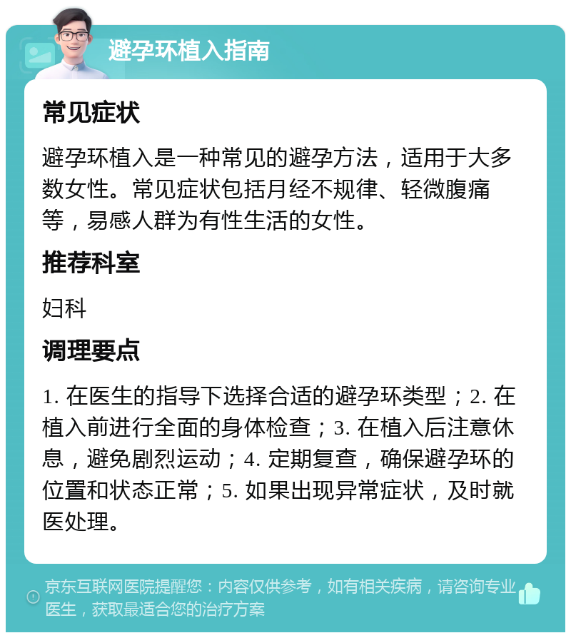 避孕环植入指南 常见症状 避孕环植入是一种常见的避孕方法，适用于大多数女性。常见症状包括月经不规律、轻微腹痛等，易感人群为有性生活的女性。 推荐科室 妇科 调理要点 1. 在医生的指导下选择合适的避孕环类型；2. 在植入前进行全面的身体检查；3. 在植入后注意休息，避免剧烈运动；4. 定期复查，确保避孕环的位置和状态正常；5. 如果出现异常症状，及时就医处理。