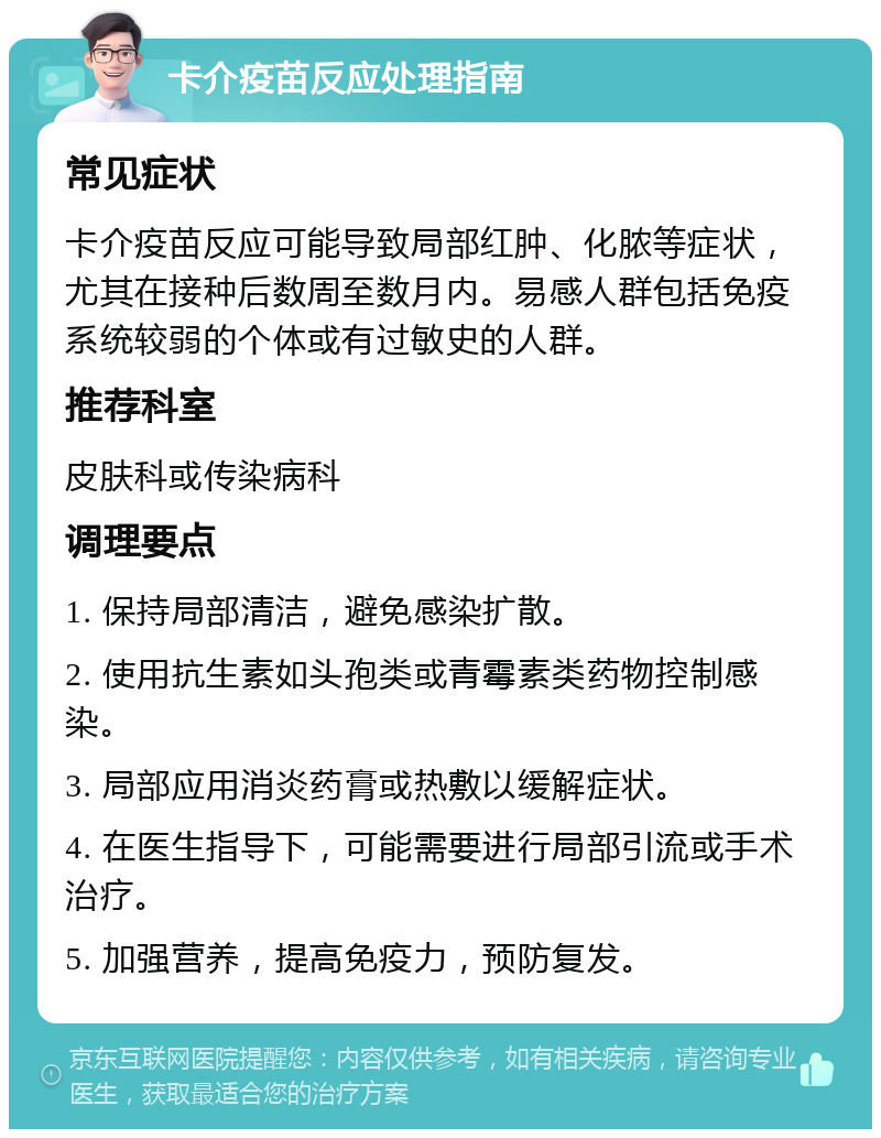 卡介疫苗反应处理指南 常见症状 卡介疫苗反应可能导致局部红肿、化脓等症状，尤其在接种后数周至数月内。易感人群包括免疫系统较弱的个体或有过敏史的人群。 推荐科室 皮肤科或传染病科 调理要点 1. 保持局部清洁，避免感染扩散。 2. 使用抗生素如头孢类或青霉素类药物控制感染。 3. 局部应用消炎药膏或热敷以缓解症状。 4. 在医生指导下，可能需要进行局部引流或手术治疗。 5. 加强营养，提高免疫力，预防复发。