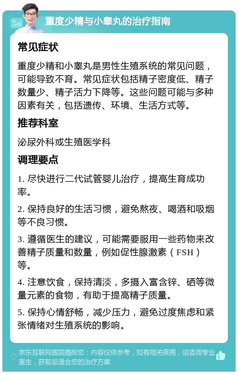 重度少精与小睾丸的治疗指南 常见症状 重度少精和小睾丸是男性生殖系统的常见问题，可能导致不育。常见症状包括精子密度低、精子数量少、精子活力下降等。这些问题可能与多种因素有关，包括遗传、环境、生活方式等。 推荐科室 泌尿外科或生殖医学科 调理要点 1. 尽快进行二代试管婴儿治疗，提高生育成功率。 2. 保持良好的生活习惯，避免熬夜、喝酒和吸烟等不良习惯。 3. 遵循医生的建议，可能需要服用一些药物来改善精子质量和数量，例如促性腺激素（FSH）等。 4. 注意饮食，保持清淡，多摄入富含锌、硒等微量元素的食物，有助于提高精子质量。 5. 保持心情舒畅，减少压力，避免过度焦虑和紧张情绪对生殖系统的影响。