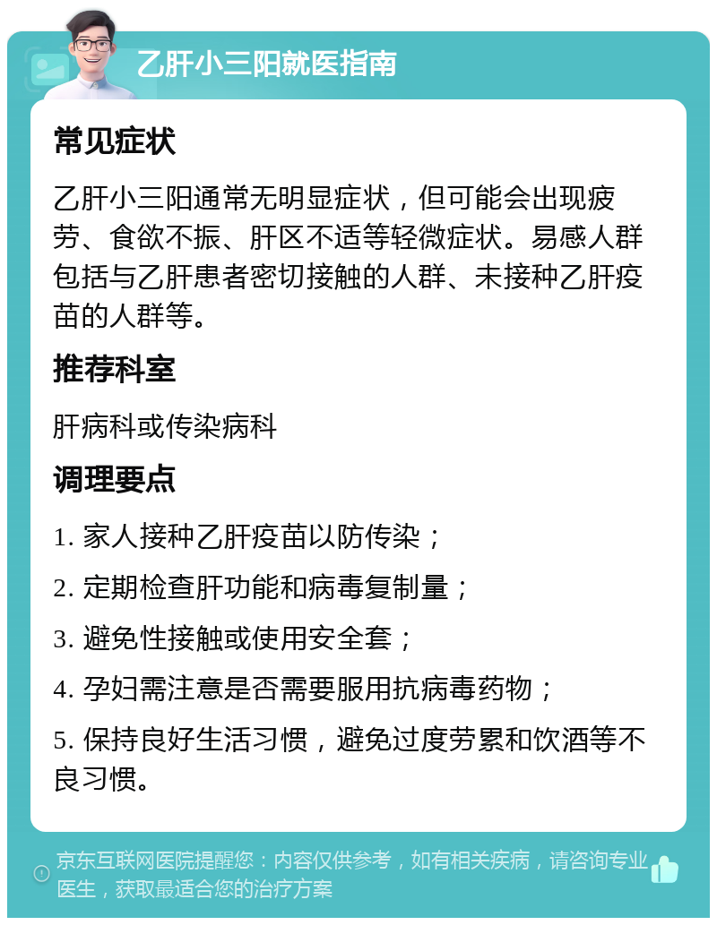 乙肝小三阳就医指南 常见症状 乙肝小三阳通常无明显症状，但可能会出现疲劳、食欲不振、肝区不适等轻微症状。易感人群包括与乙肝患者密切接触的人群、未接种乙肝疫苗的人群等。 推荐科室 肝病科或传染病科 调理要点 1. 家人接种乙肝疫苗以防传染； 2. 定期检查肝功能和病毒复制量； 3. 避免性接触或使用安全套； 4. 孕妇需注意是否需要服用抗病毒药物； 5. 保持良好生活习惯，避免过度劳累和饮酒等不良习惯。