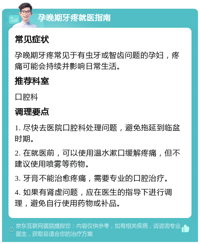 孕晚期牙疼就医指南 常见症状 孕晚期牙疼常见于有虫牙或智齿问题的孕妇，疼痛可能会持续并影响日常生活。 推荐科室 口腔科 调理要点 1. 尽快去医院口腔科处理问题，避免拖延到临盆时期。 2. 在就医前，可以使用温水漱口缓解疼痛，但不建议使用喷雾等药物。 3. 牙膏不能治愈疼痛，需要专业的口腔治疗。 4. 如果有肾虚问题，应在医生的指导下进行调理，避免自行使用药物或补品。