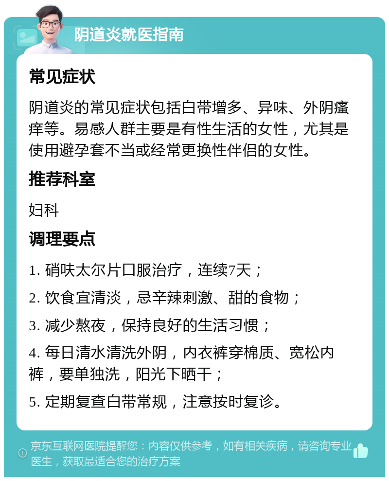 阴道炎就医指南 常见症状 阴道炎的常见症状包括白带增多、异味、外阴瘙痒等。易感人群主要是有性生活的女性，尤其是使用避孕套不当或经常更换性伴侣的女性。 推荐科室 妇科 调理要点 1. 硝呋太尔片口服治疗，连续7天； 2. 饮食宜清淡，忌辛辣刺激、甜的食物； 3. 减少熬夜，保持良好的生活习惯； 4. 每日清水清洗外阴，内衣裤穿棉质、宽松内裤，要单独洗，阳光下晒干； 5. 定期复查白带常规，注意按时复诊。