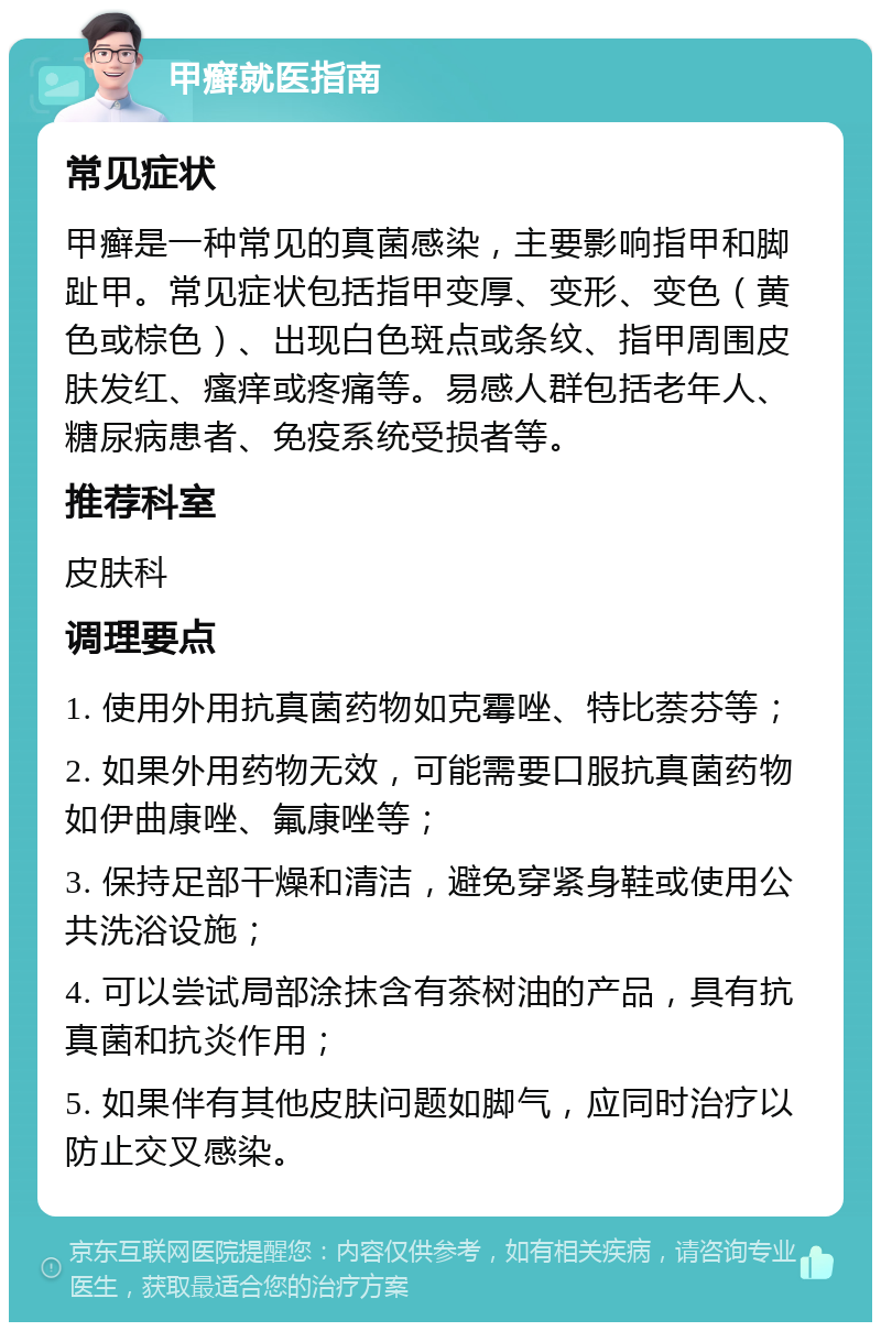 甲癣就医指南 常见症状 甲癣是一种常见的真菌感染，主要影响指甲和脚趾甲。常见症状包括指甲变厚、变形、变色（黄色或棕色）、出现白色斑点或条纹、指甲周围皮肤发红、瘙痒或疼痛等。易感人群包括老年人、糖尿病患者、免疫系统受损者等。 推荐科室 皮肤科 调理要点 1. 使用外用抗真菌药物如克霉唑、特比萘芬等； 2. 如果外用药物无效，可能需要口服抗真菌药物如伊曲康唑、氟康唑等； 3. 保持足部干燥和清洁，避免穿紧身鞋或使用公共洗浴设施； 4. 可以尝试局部涂抹含有茶树油的产品，具有抗真菌和抗炎作用； 5. 如果伴有其他皮肤问题如脚气，应同时治疗以防止交叉感染。