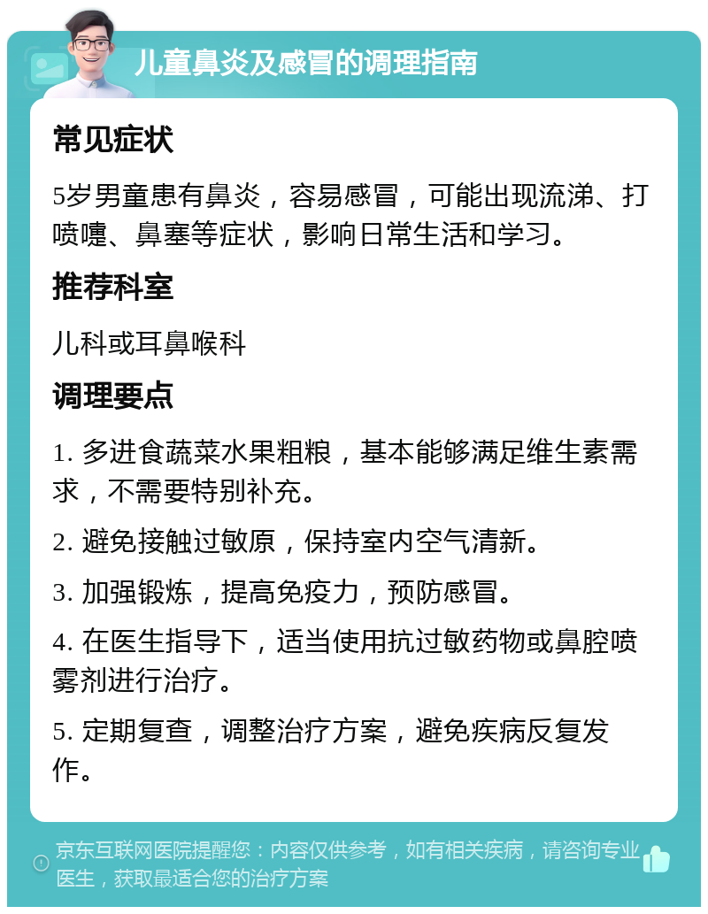 儿童鼻炎及感冒的调理指南 常见症状 5岁男童患有鼻炎，容易感冒，可能出现流涕、打喷嚏、鼻塞等症状，影响日常生活和学习。 推荐科室 儿科或耳鼻喉科 调理要点 1. 多进食蔬菜水果粗粮，基本能够满足维生素需求，不需要特别补充。 2. 避免接触过敏原，保持室内空气清新。 3. 加强锻炼，提高免疫力，预防感冒。 4. 在医生指导下，适当使用抗过敏药物或鼻腔喷雾剂进行治疗。 5. 定期复查，调整治疗方案，避免疾病反复发作。