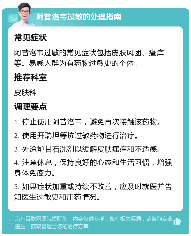 阿昔洛韦过敏的处理指南 常见症状 阿昔洛韦过敏的常见症状包括皮肤风团、瘙痒等。易感人群为有药物过敏史的个体。 推荐科室 皮肤科 调理要点 1. 停止使用阿昔洛韦，避免再次接触该药物。 2. 使用开瑞坦等抗过敏药物进行治疗。 3. 外涂炉甘石洗剂以缓解皮肤瘙痒和不适感。 4. 注意休息，保持良好的心态和生活习惯，增强身体免疫力。 5. 如果症状加重或持续不改善，应及时就医并告知医生过敏史和用药情况。