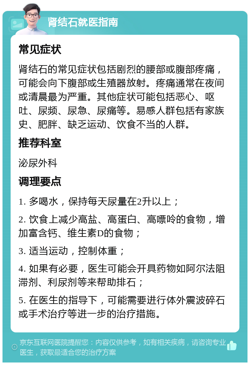 肾结石就医指南 常见症状 肾结石的常见症状包括剧烈的腰部或腹部疼痛，可能会向下腹部或生殖器放射。疼痛通常在夜间或清晨最为严重。其他症状可能包括恶心、呕吐、尿频、尿急、尿痛等。易感人群包括有家族史、肥胖、缺乏运动、饮食不当的人群。 推荐科室 泌尿外科 调理要点 1. 多喝水，保持每天尿量在2升以上； 2. 饮食上减少高盐、高蛋白、高嘌呤的食物，增加富含钙、维生素D的食物； 3. 适当运动，控制体重； 4. 如果有必要，医生可能会开具药物如阿尔法阻滞剂、利尿剂等来帮助排石； 5. 在医生的指导下，可能需要进行体外震波碎石或手术治疗等进一步的治疗措施。