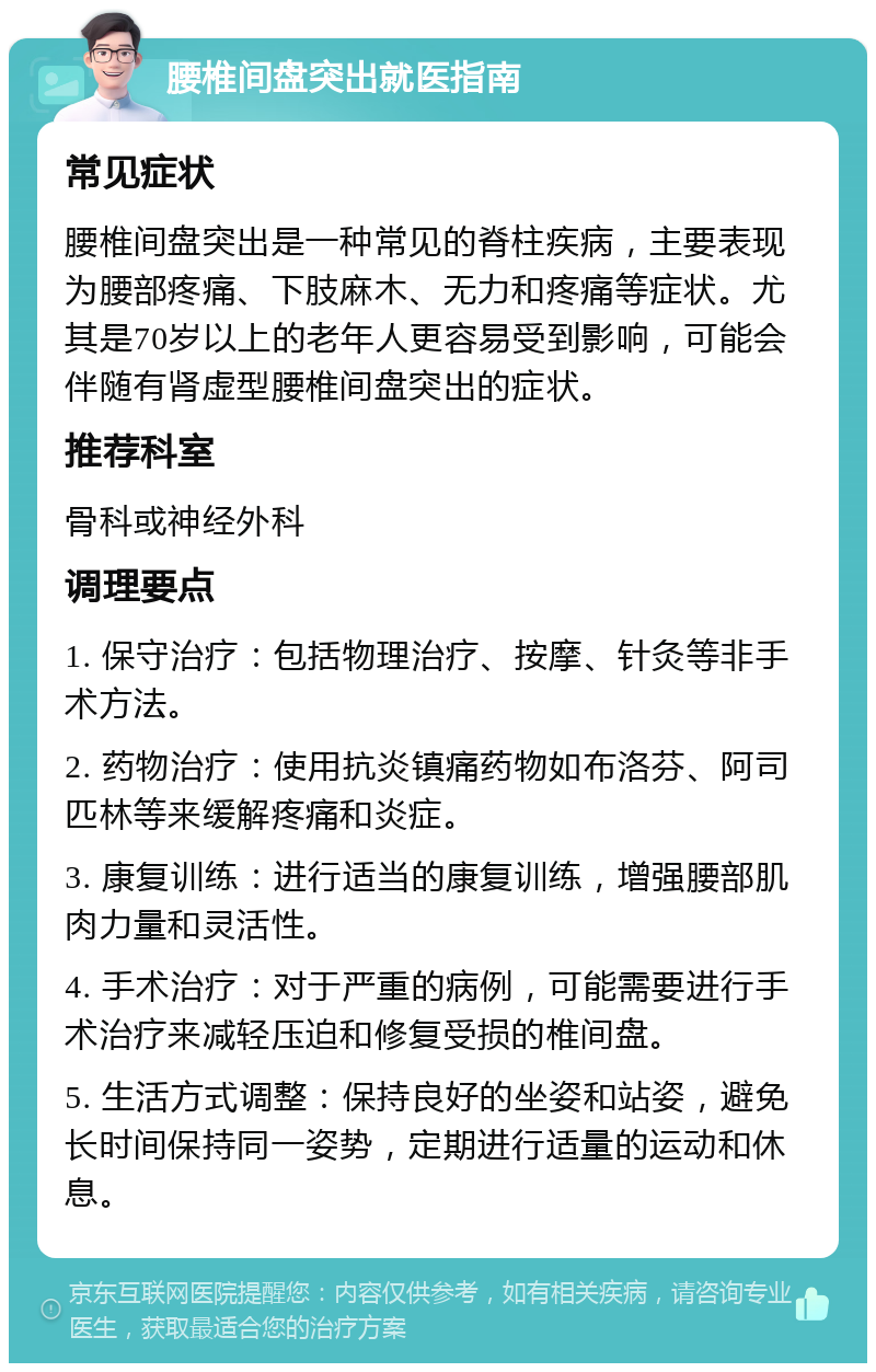 腰椎间盘突出就医指南 常见症状 腰椎间盘突出是一种常见的脊柱疾病，主要表现为腰部疼痛、下肢麻木、无力和疼痛等症状。尤其是70岁以上的老年人更容易受到影响，可能会伴随有肾虚型腰椎间盘突出的症状。 推荐科室 骨科或神经外科 调理要点 1. 保守治疗：包括物理治疗、按摩、针灸等非手术方法。 2. 药物治疗：使用抗炎镇痛药物如布洛芬、阿司匹林等来缓解疼痛和炎症。 3. 康复训练：进行适当的康复训练，增强腰部肌肉力量和灵活性。 4. 手术治疗：对于严重的病例，可能需要进行手术治疗来减轻压迫和修复受损的椎间盘。 5. 生活方式调整：保持良好的坐姿和站姿，避免长时间保持同一姿势，定期进行适量的运动和休息。