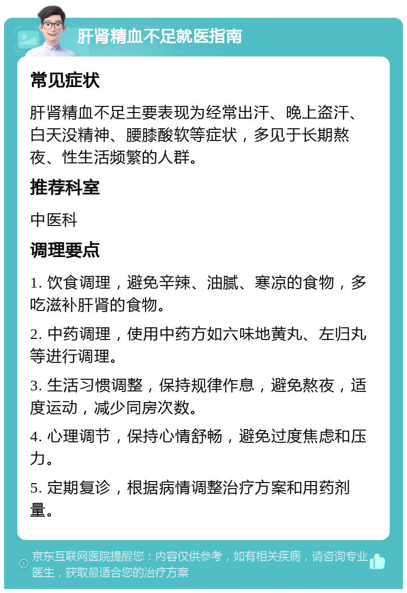 肝肾精血不足就医指南 常见症状 肝肾精血不足主要表现为经常出汗、晚上盗汗、白天没精神、腰膝酸软等症状，多见于长期熬夜、性生活频繁的人群。 推荐科室 中医科 调理要点 1. 饮食调理，避免辛辣、油腻、寒凉的食物，多吃滋补肝肾的食物。 2. 中药调理，使用中药方如六味地黄丸、左归丸等进行调理。 3. 生活习惯调整，保持规律作息，避免熬夜，适度运动，减少同房次数。 4. 心理调节，保持心情舒畅，避免过度焦虑和压力。 5. 定期复诊，根据病情调整治疗方案和用药剂量。