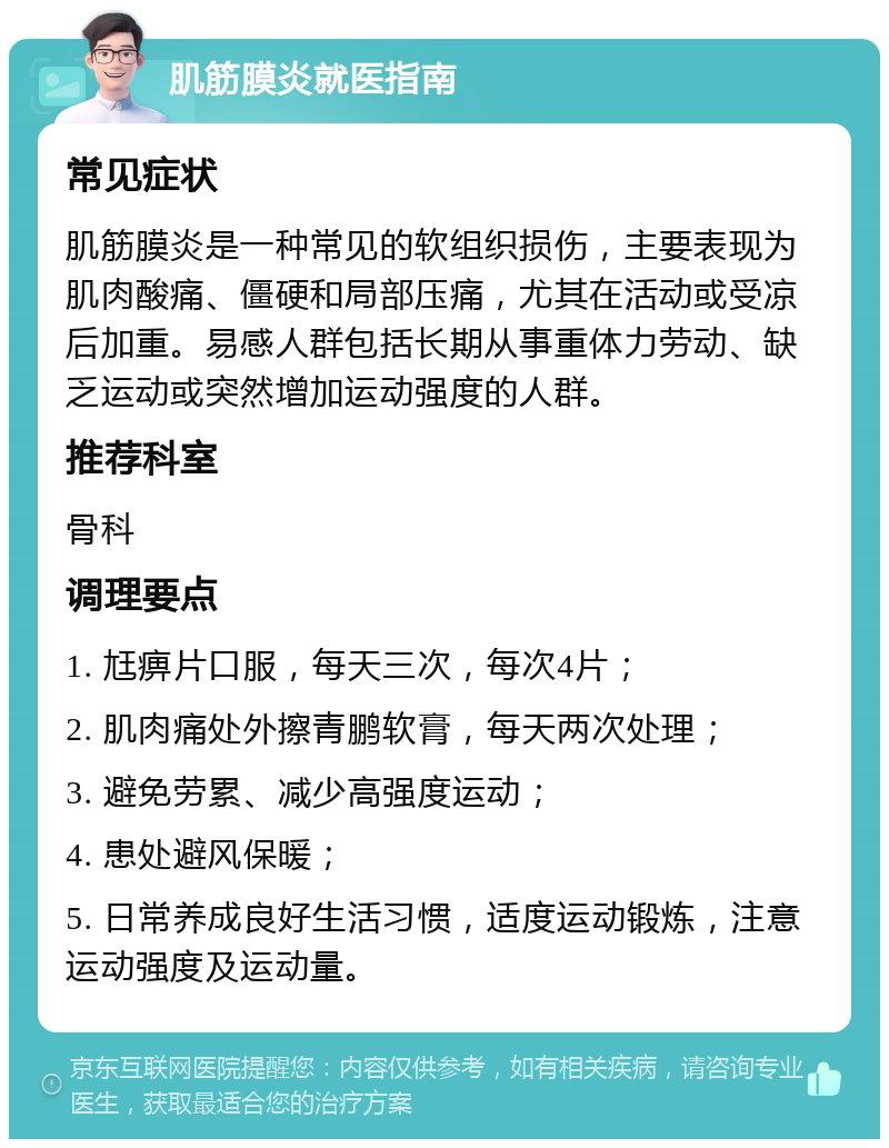 肌筋膜炎就医指南 常见症状 肌筋膜炎是一种常见的软组织损伤，主要表现为肌肉酸痛、僵硬和局部压痛，尤其在活动或受凉后加重。易感人群包括长期从事重体力劳动、缺乏运动或突然增加运动强度的人群。 推荐科室 骨科 调理要点 1. 尪痹片口服，每天三次，每次4片； 2. 肌肉痛处外擦青鹏软膏，每天两次处理； 3. 避免劳累、减少高强度运动； 4. 患处避风保暖； 5. 日常养成良好生活习惯，适度运动锻炼，注意运动强度及运动量。