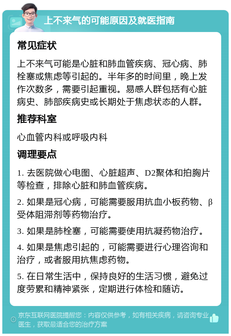 上不来气的可能原因及就医指南 常见症状 上不来气可能是心脏和肺血管疾病、冠心病、肺栓塞或焦虑等引起的。半年多的时间里，晚上发作次数多，需要引起重视。易感人群包括有心脏病史、肺部疾病史或长期处于焦虑状态的人群。 推荐科室 心血管内科或呼吸内科 调理要点 1. 去医院做心电图、心脏超声、D2聚体和拍胸片等检查，排除心脏和肺血管疾病。 2. 如果是冠心病，可能需要服用抗血小板药物、β受体阻滞剂等药物治疗。 3. 如果是肺栓塞，可能需要使用抗凝药物治疗。 4. 如果是焦虑引起的，可能需要进行心理咨询和治疗，或者服用抗焦虑药物。 5. 在日常生活中，保持良好的生活习惯，避免过度劳累和精神紧张，定期进行体检和随访。