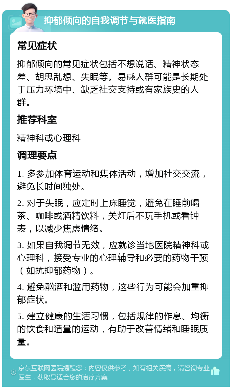 抑郁倾向的自我调节与就医指南 常见症状 抑郁倾向的常见症状包括不想说话、精神状态差、胡思乱想、失眠等。易感人群可能是长期处于压力环境中、缺乏社交支持或有家族史的人群。 推荐科室 精神科或心理科 调理要点 1. 多参加体育运动和集体活动，增加社交交流，避免长时间独处。 2. 对于失眠，应定时上床睡觉，避免在睡前喝茶、咖啡或酒精饮料，关灯后不玩手机或看钟表，以减少焦虑情绪。 3. 如果自我调节无效，应就诊当地医院精神科或心理科，接受专业的心理辅导和必要的药物干预（如抗抑郁药物）。 4. 避免酗酒和滥用药物，这些行为可能会加重抑郁症状。 5. 建立健康的生活习惯，包括规律的作息、均衡的饮食和适量的运动，有助于改善情绪和睡眠质量。