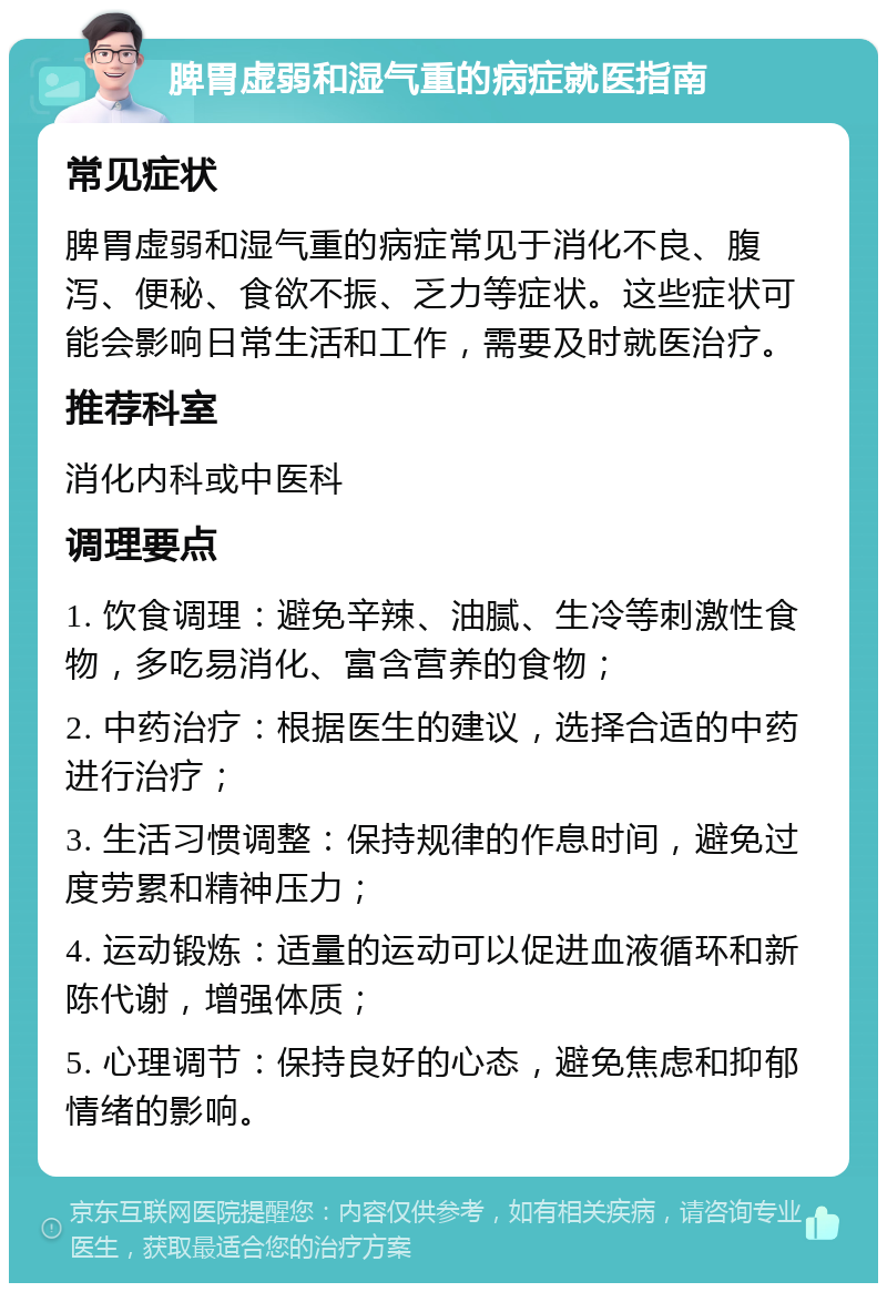 脾胃虚弱和湿气重的病症就医指南 常见症状 脾胃虚弱和湿气重的病症常见于消化不良、腹泻、便秘、食欲不振、乏力等症状。这些症状可能会影响日常生活和工作，需要及时就医治疗。 推荐科室 消化内科或中医科 调理要点 1. 饮食调理：避免辛辣、油腻、生冷等刺激性食物，多吃易消化、富含营养的食物； 2. 中药治疗：根据医生的建议，选择合适的中药进行治疗； 3. 生活习惯调整：保持规律的作息时间，避免过度劳累和精神压力； 4. 运动锻炼：适量的运动可以促进血液循环和新陈代谢，增强体质； 5. 心理调节：保持良好的心态，避免焦虑和抑郁情绪的影响。