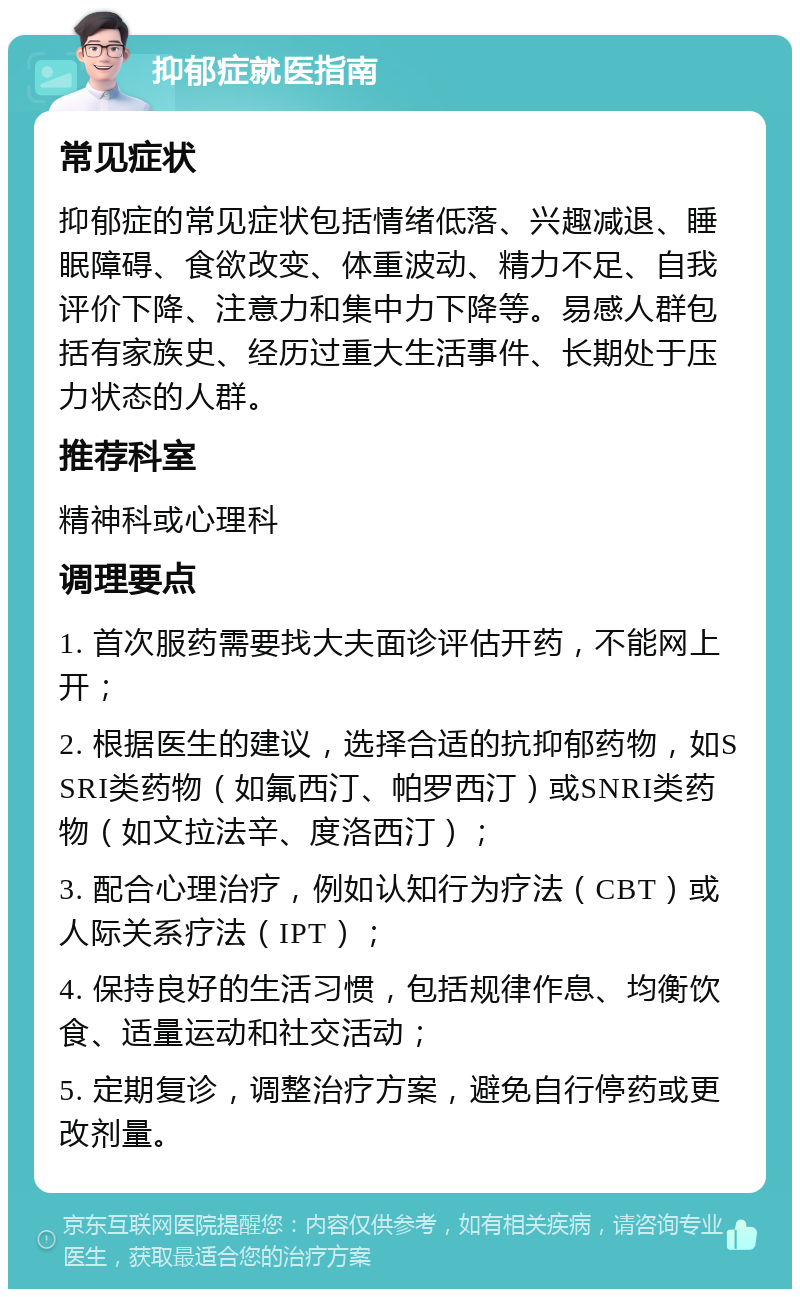 抑郁症就医指南 常见症状 抑郁症的常见症状包括情绪低落、兴趣减退、睡眠障碍、食欲改变、体重波动、精力不足、自我评价下降、注意力和集中力下降等。易感人群包括有家族史、经历过重大生活事件、长期处于压力状态的人群。 推荐科室 精神科或心理科 调理要点 1. 首次服药需要找大夫面诊评估开药，不能网上开； 2. 根据医生的建议，选择合适的抗抑郁药物，如SSRI类药物（如氟西汀、帕罗西汀）或SNRI类药物（如文拉法辛、度洛西汀）； 3. 配合心理治疗，例如认知行为疗法（CBT）或人际关系疗法（IPT）； 4. 保持良好的生活习惯，包括规律作息、均衡饮食、适量运动和社交活动； 5. 定期复诊，调整治疗方案，避免自行停药或更改剂量。