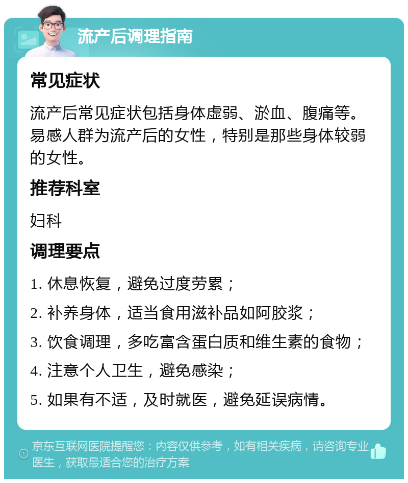 流产后调理指南 常见症状 流产后常见症状包括身体虚弱、淤血、腹痛等。易感人群为流产后的女性，特别是那些身体较弱的女性。 推荐科室 妇科 调理要点 1. 休息恢复，避免过度劳累； 2. 补养身体，适当食用滋补品如阿胶浆； 3. 饮食调理，多吃富含蛋白质和维生素的食物； 4. 注意个人卫生，避免感染； 5. 如果有不适，及时就医，避免延误病情。