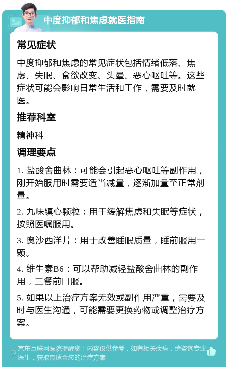 中度抑郁和焦虑就医指南 常见症状 中度抑郁和焦虑的常见症状包括情绪低落、焦虑、失眠、食欲改变、头晕、恶心呕吐等。这些症状可能会影响日常生活和工作，需要及时就医。 推荐科室 精神科 调理要点 1. 盐酸舍曲林：可能会引起恶心呕吐等副作用，刚开始服用时需要适当减量，逐渐加量至正常剂量。 2. 九味镇心颗粒：用于缓解焦虑和失眠等症状，按照医嘱服用。 3. 奥沙西洋片：用于改善睡眠质量，睡前服用一颗。 4. 维生素B6：可以帮助减轻盐酸舍曲林的副作用，三餐前口服。 5. 如果以上治疗方案无效或副作用严重，需要及时与医生沟通，可能需要更换药物或调整治疗方案。