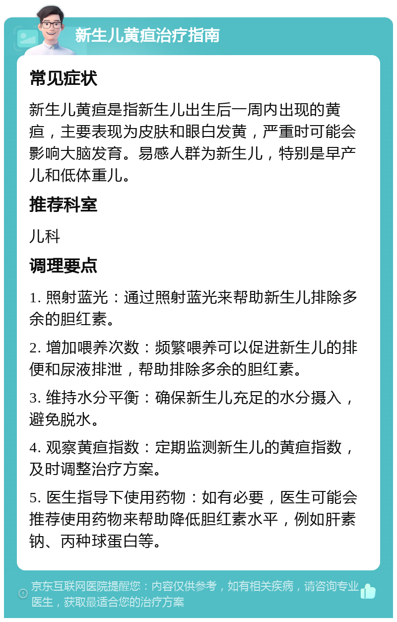 新生儿黄疸治疗指南 常见症状 新生儿黄疸是指新生儿出生后一周内出现的黄疸，主要表现为皮肤和眼白发黄，严重时可能会影响大脑发育。易感人群为新生儿，特别是早产儿和低体重儿。 推荐科室 儿科 调理要点 1. 照射蓝光：通过照射蓝光来帮助新生儿排除多余的胆红素。 2. 增加喂养次数：频繁喂养可以促进新生儿的排便和尿液排泄，帮助排除多余的胆红素。 3. 维持水分平衡：确保新生儿充足的水分摄入，避免脱水。 4. 观察黄疸指数：定期监测新生儿的黄疸指数，及时调整治疗方案。 5. 医生指导下使用药物：如有必要，医生可能会推荐使用药物来帮助降低胆红素水平，例如肝素钠、丙种球蛋白等。