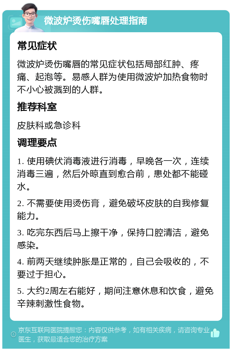 微波炉烫伤嘴唇处理指南 常见症状 微波炉烫伤嘴唇的常见症状包括局部红肿、疼痛、起泡等。易感人群为使用微波炉加热食物时不小心被溅到的人群。 推荐科室 皮肤科或急诊科 调理要点 1. 使用碘伏消毒液进行消毒，早晚各一次，连续消毒三遍，然后外晾直到愈合前，患处都不能碰水。 2. 不需要使用烫伤膏，避免破坏皮肤的自我修复能力。 3. 吃完东西后马上擦干净，保持口腔清洁，避免感染。 4. 前两天继续肿胀是正常的，自己会吸收的，不要过于担心。 5. 大约2周左右能好，期间注意休息和饮食，避免辛辣刺激性食物。