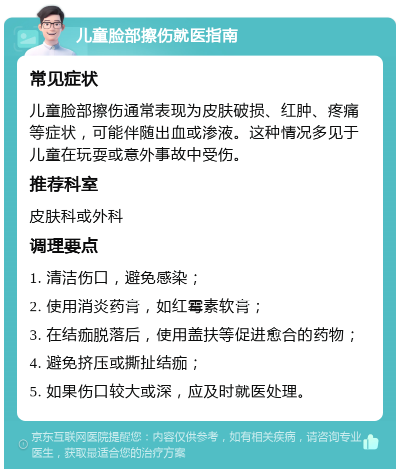 儿童脸部擦伤就医指南 常见症状 儿童脸部擦伤通常表现为皮肤破损、红肿、疼痛等症状，可能伴随出血或渗液。这种情况多见于儿童在玩耍或意外事故中受伤。 推荐科室 皮肤科或外科 调理要点 1. 清洁伤口，避免感染； 2. 使用消炎药膏，如红霉素软膏； 3. 在结痂脱落后，使用盖扶等促进愈合的药物； 4. 避免挤压或撕扯结痂； 5. 如果伤口较大或深，应及时就医处理。