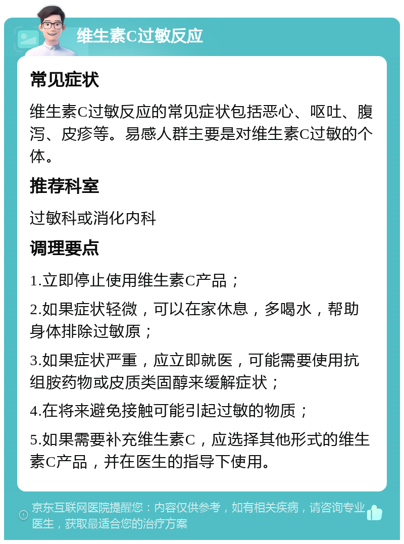 维生素C过敏反应 常见症状 维生素C过敏反应的常见症状包括恶心、呕吐、腹泻、皮疹等。易感人群主要是对维生素C过敏的个体。 推荐科室 过敏科或消化内科 调理要点 1.立即停止使用维生素C产品； 2.如果症状轻微，可以在家休息，多喝水，帮助身体排除过敏原； 3.如果症状严重，应立即就医，可能需要使用抗组胺药物或皮质类固醇来缓解症状； 4.在将来避免接触可能引起过敏的物质； 5.如果需要补充维生素C，应选择其他形式的维生素C产品，并在医生的指导下使用。