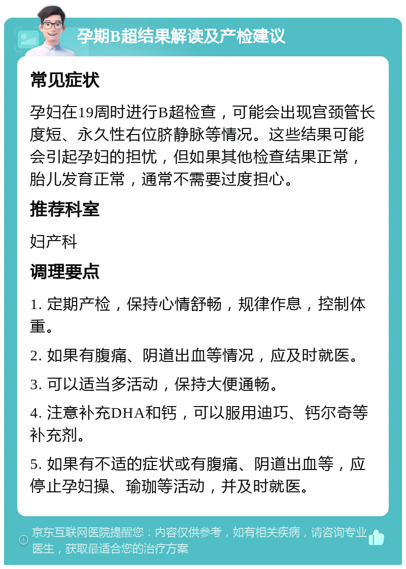 孕期B超结果解读及产检建议 常见症状 孕妇在19周时进行B超检查，可能会出现宫颈管长度短、永久性右位脐静脉等情况。这些结果可能会引起孕妇的担忧，但如果其他检查结果正常，胎儿发育正常，通常不需要过度担心。 推荐科室 妇产科 调理要点 1. 定期产检，保持心情舒畅，规律作息，控制体重。 2. 如果有腹痛、阴道出血等情况，应及时就医。 3. 可以适当多活动，保持大便通畅。 4. 注意补充DHA和钙，可以服用迪巧、钙尔奇等补充剂。 5. 如果有不适的症状或有腹痛、阴道出血等，应停止孕妇操、瑜珈等活动，并及时就医。