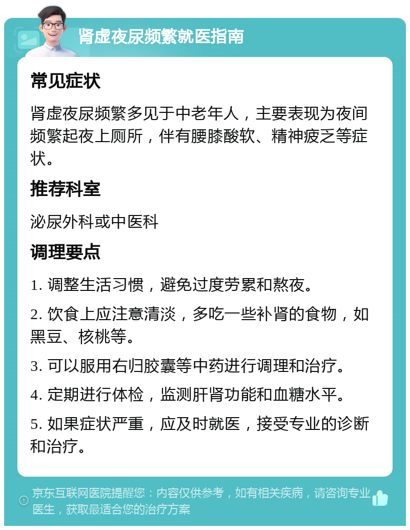 肾虚夜尿频繁就医指南 常见症状 肾虚夜尿频繁多见于中老年人，主要表现为夜间频繁起夜上厕所，伴有腰膝酸软、精神疲乏等症状。 推荐科室 泌尿外科或中医科 调理要点 1. 调整生活习惯，避免过度劳累和熬夜。 2. 饮食上应注意清淡，多吃一些补肾的食物，如黑豆、核桃等。 3. 可以服用右归胶囊等中药进行调理和治疗。 4. 定期进行体检，监测肝肾功能和血糖水平。 5. 如果症状严重，应及时就医，接受专业的诊断和治疗。