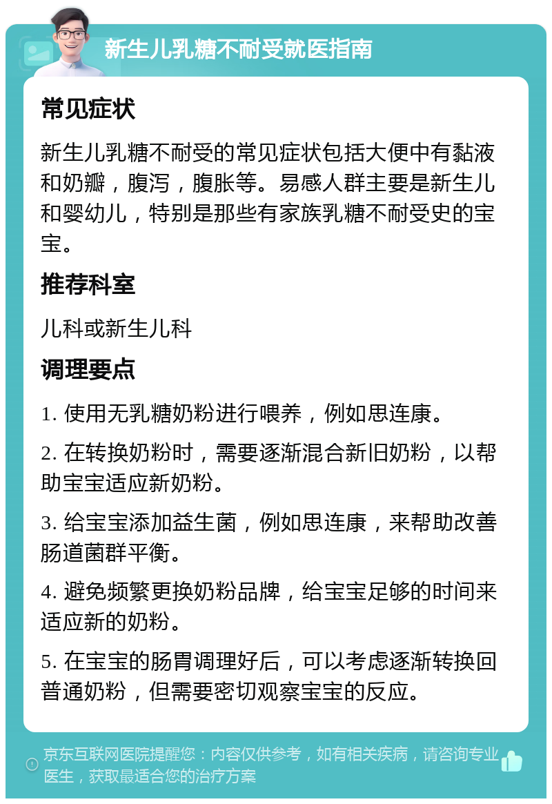 新生儿乳糖不耐受就医指南 常见症状 新生儿乳糖不耐受的常见症状包括大便中有黏液和奶瓣，腹泻，腹胀等。易感人群主要是新生儿和婴幼儿，特别是那些有家族乳糖不耐受史的宝宝。 推荐科室 儿科或新生儿科 调理要点 1. 使用无乳糖奶粉进行喂养，例如思连康。 2. 在转换奶粉时，需要逐渐混合新旧奶粉，以帮助宝宝适应新奶粉。 3. 给宝宝添加益生菌，例如思连康，来帮助改善肠道菌群平衡。 4. 避免频繁更换奶粉品牌，给宝宝足够的时间来适应新的奶粉。 5. 在宝宝的肠胃调理好后，可以考虑逐渐转换回普通奶粉，但需要密切观察宝宝的反应。