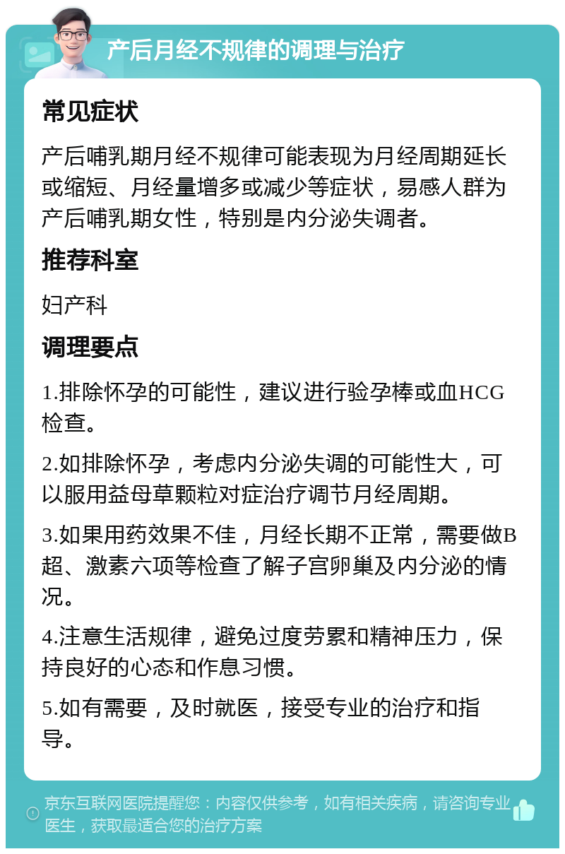 产后月经不规律的调理与治疗 常见症状 产后哺乳期月经不规律可能表现为月经周期延长或缩短、月经量增多或减少等症状，易感人群为产后哺乳期女性，特别是内分泌失调者。 推荐科室 妇产科 调理要点 1.排除怀孕的可能性，建议进行验孕棒或血HCG检查。 2.如排除怀孕，考虑内分泌失调的可能性大，可以服用益母草颗粒对症治疗调节月经周期。 3.如果用药效果不佳，月经长期不正常，需要做B超、激素六项等检查了解子宫卵巢及内分泌的情况。 4.注意生活规律，避免过度劳累和精神压力，保持良好的心态和作息习惯。 5.如有需要，及时就医，接受专业的治疗和指导。