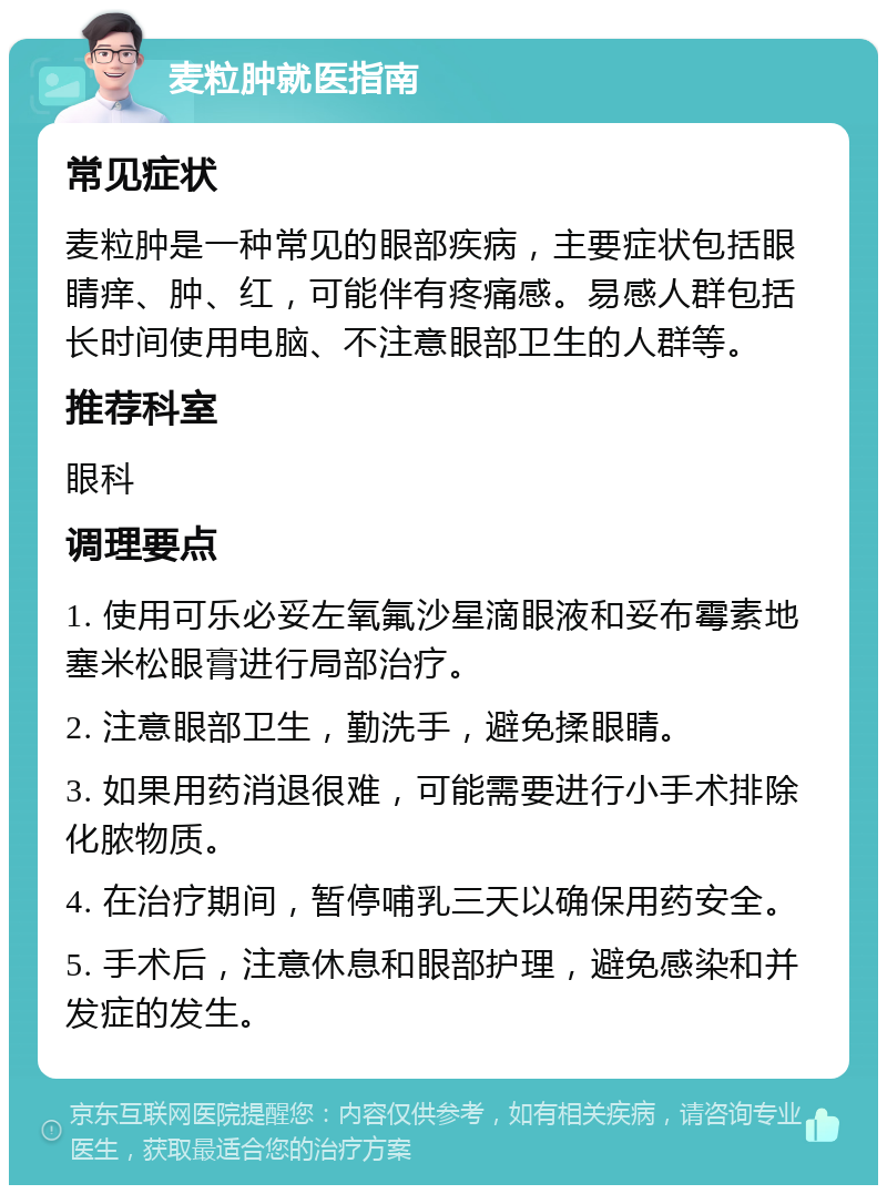 麦粒肿就医指南 常见症状 麦粒肿是一种常见的眼部疾病，主要症状包括眼睛痒、肿、红，可能伴有疼痛感。易感人群包括长时间使用电脑、不注意眼部卫生的人群等。 推荐科室 眼科 调理要点 1. 使用可乐必妥左氧氟沙星滴眼液和妥布霉素地塞米松眼膏进行局部治疗。 2. 注意眼部卫生，勤洗手，避免揉眼睛。 3. 如果用药消退很难，可能需要进行小手术排除化脓物质。 4. 在治疗期间，暂停哺乳三天以确保用药安全。 5. 手术后，注意休息和眼部护理，避免感染和并发症的发生。