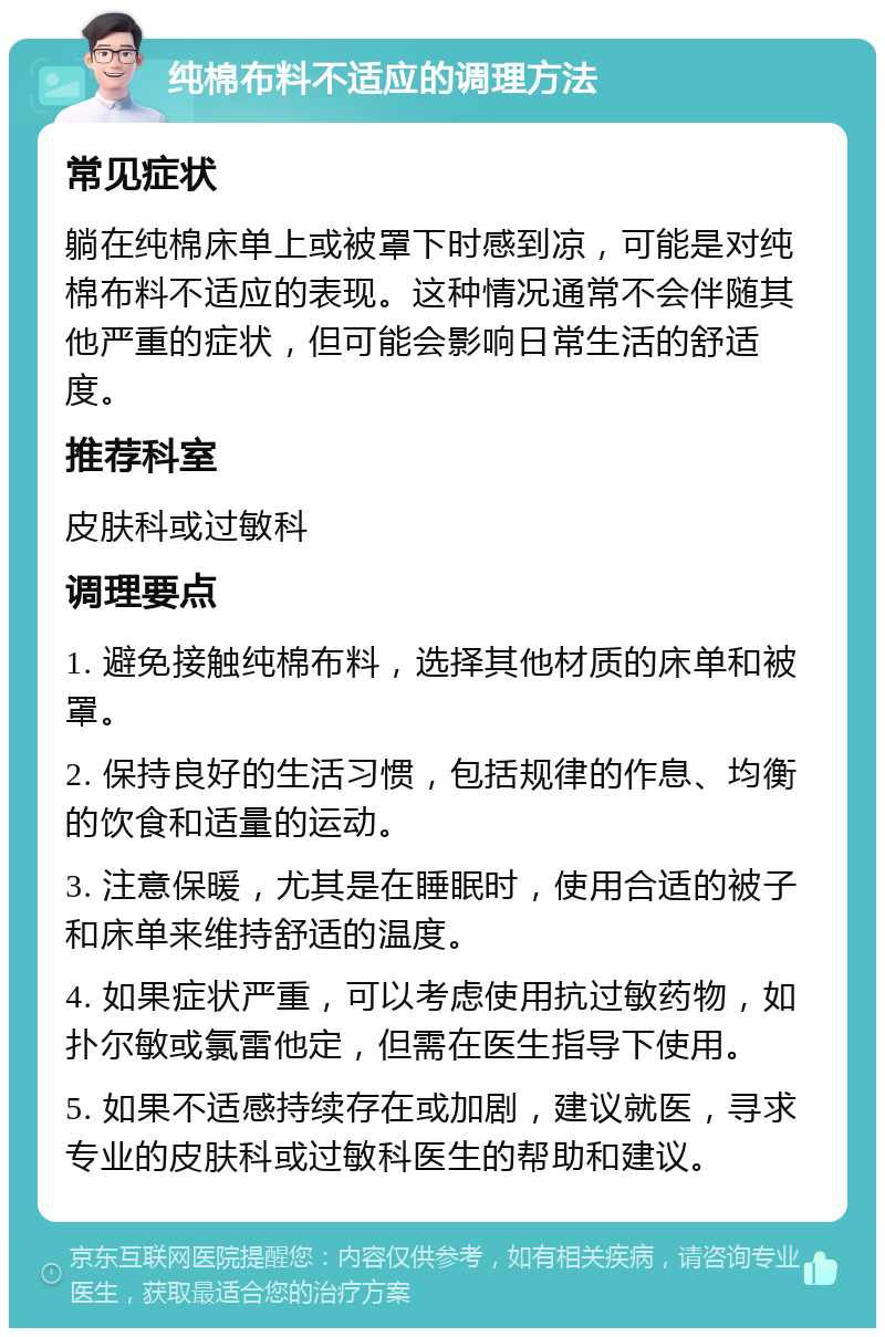 纯棉布料不适应的调理方法 常见症状 躺在纯棉床单上或被罩下时感到凉，可能是对纯棉布料不适应的表现。这种情况通常不会伴随其他严重的症状，但可能会影响日常生活的舒适度。 推荐科室 皮肤科或过敏科 调理要点 1. 避免接触纯棉布料，选择其他材质的床单和被罩。 2. 保持良好的生活习惯，包括规律的作息、均衡的饮食和适量的运动。 3. 注意保暖，尤其是在睡眠时，使用合适的被子和床单来维持舒适的温度。 4. 如果症状严重，可以考虑使用抗过敏药物，如扑尔敏或氯雷他定，但需在医生指导下使用。 5. 如果不适感持续存在或加剧，建议就医，寻求专业的皮肤科或过敏科医生的帮助和建议。