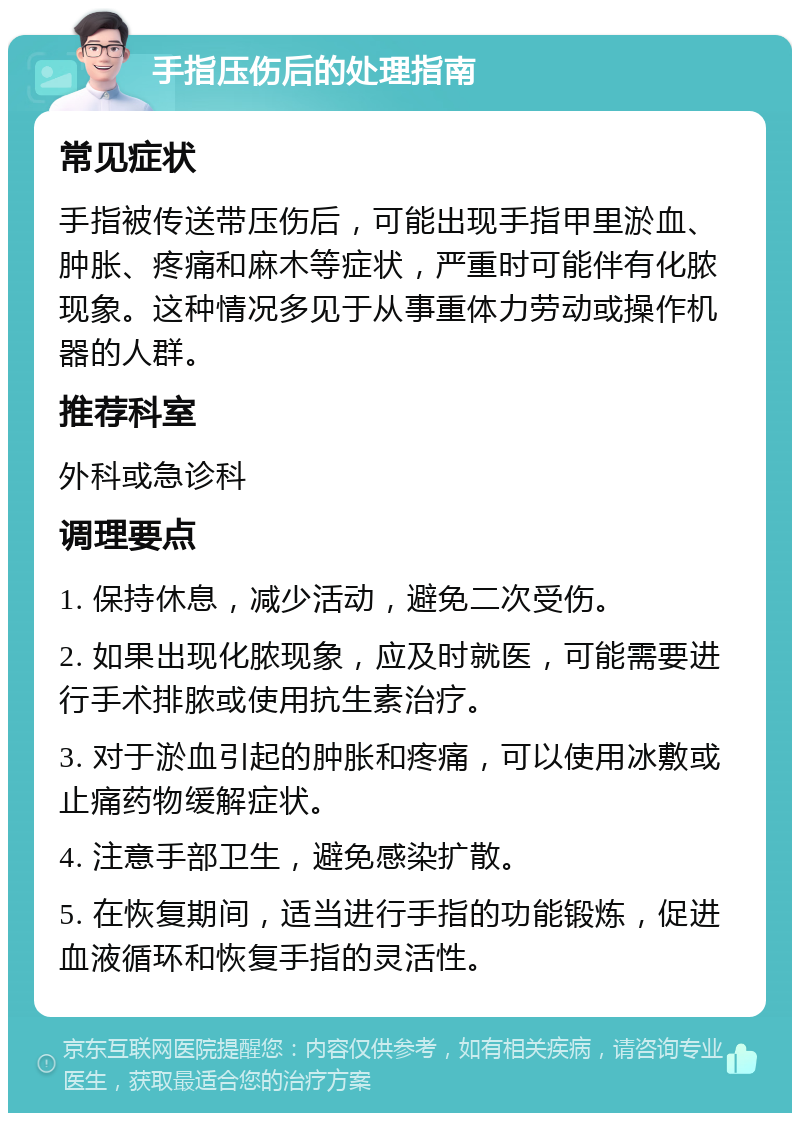 手指压伤后的处理指南 常见症状 手指被传送带压伤后，可能出现手指甲里淤血、肿胀、疼痛和麻木等症状，严重时可能伴有化脓现象。这种情况多见于从事重体力劳动或操作机器的人群。 推荐科室 外科或急诊科 调理要点 1. 保持休息，减少活动，避免二次受伤。 2. 如果出现化脓现象，应及时就医，可能需要进行手术排脓或使用抗生素治疗。 3. 对于淤血引起的肿胀和疼痛，可以使用冰敷或止痛药物缓解症状。 4. 注意手部卫生，避免感染扩散。 5. 在恢复期间，适当进行手指的功能锻炼，促进血液循环和恢复手指的灵活性。