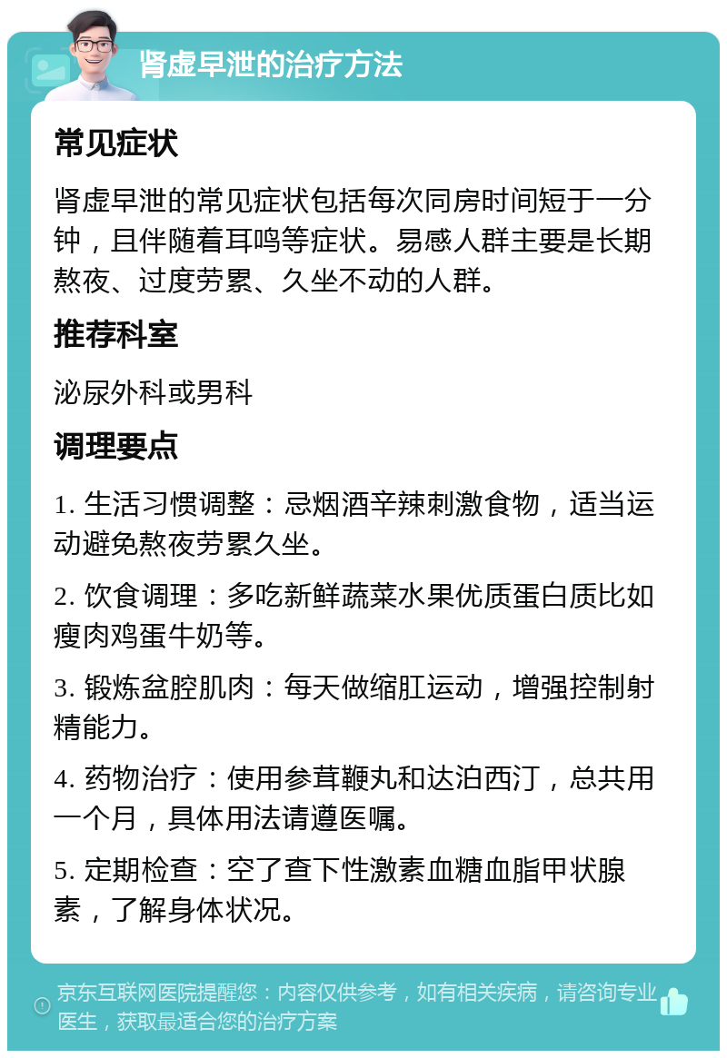 肾虚早泄的治疗方法 常见症状 肾虚早泄的常见症状包括每次同房时间短于一分钟，且伴随着耳鸣等症状。易感人群主要是长期熬夜、过度劳累、久坐不动的人群。 推荐科室 泌尿外科或男科 调理要点 1. 生活习惯调整：忌烟酒辛辣刺激食物，适当运动避免熬夜劳累久坐。 2. 饮食调理：多吃新鲜蔬菜水果优质蛋白质比如瘦肉鸡蛋牛奶等。 3. 锻炼盆腔肌肉：每天做缩肛运动，增强控制射精能力。 4. 药物治疗：使用参茸鞭丸和达泊西汀，总共用一个月，具体用法请遵医嘱。 5. 定期检查：空了查下性激素血糖血脂甲状腺素，了解身体状况。