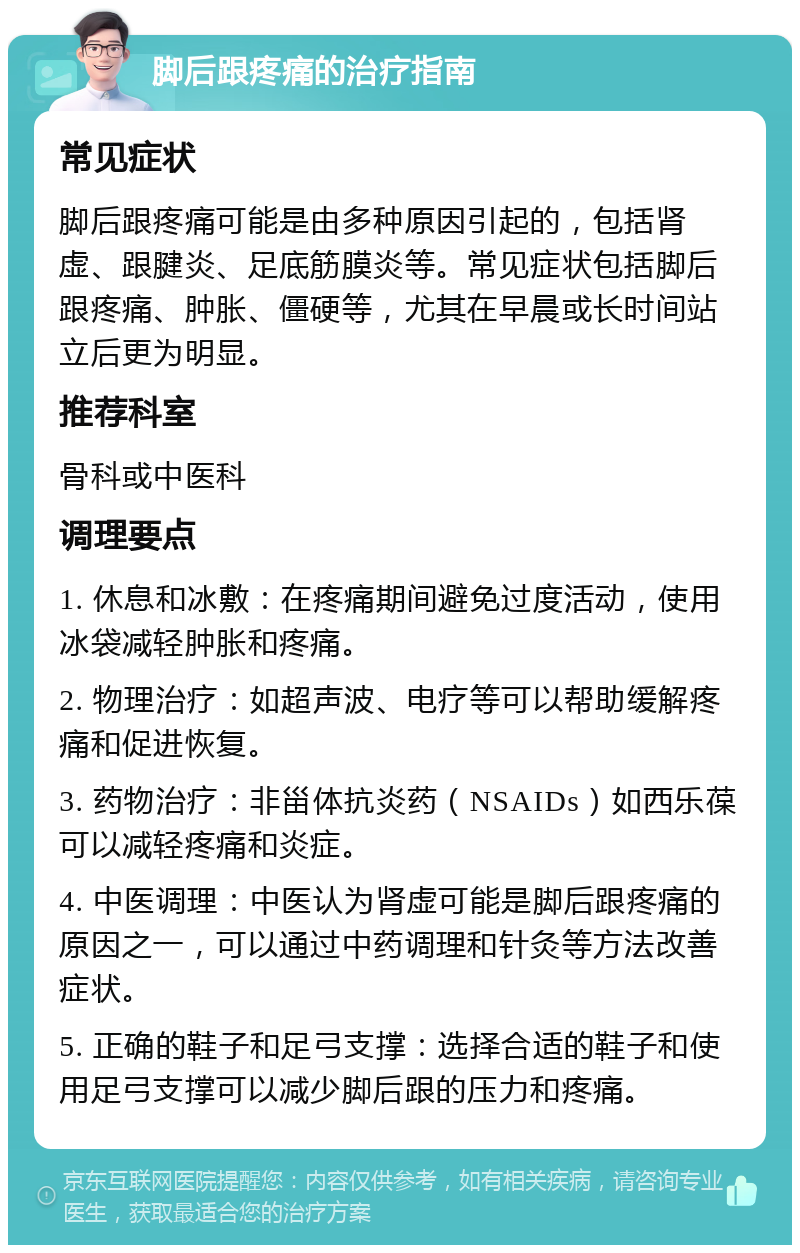 脚后跟疼痛的治疗指南 常见症状 脚后跟疼痛可能是由多种原因引起的，包括肾虚、跟腱炎、足底筋膜炎等。常见症状包括脚后跟疼痛、肿胀、僵硬等，尤其在早晨或长时间站立后更为明显。 推荐科室 骨科或中医科 调理要点 1. 休息和冰敷：在疼痛期间避免过度活动，使用冰袋减轻肿胀和疼痛。 2. 物理治疗：如超声波、电疗等可以帮助缓解疼痛和促进恢复。 3. 药物治疗：非甾体抗炎药（NSAIDs）如西乐葆可以减轻疼痛和炎症。 4. 中医调理：中医认为肾虚可能是脚后跟疼痛的原因之一，可以通过中药调理和针灸等方法改善症状。 5. 正确的鞋子和足弓支撑：选择合适的鞋子和使用足弓支撑可以减少脚后跟的压力和疼痛。