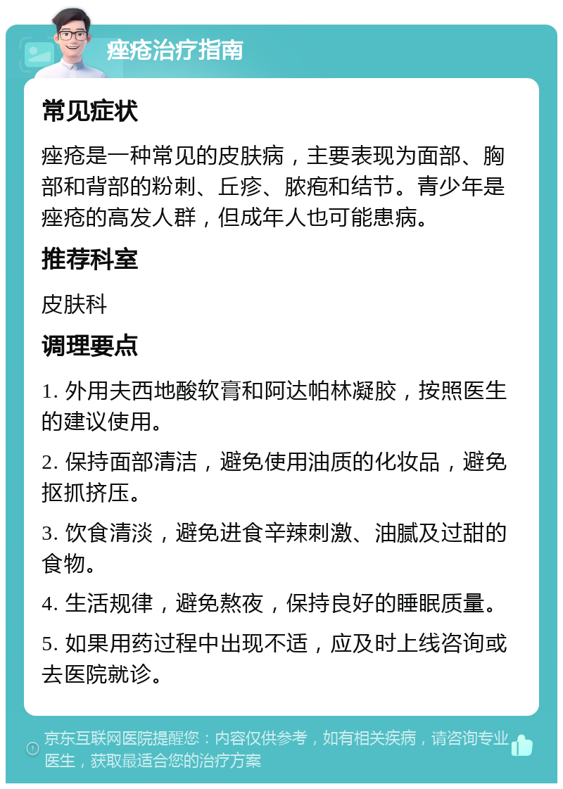 痤疮治疗指南 常见症状 痤疮是一种常见的皮肤病，主要表现为面部、胸部和背部的粉刺、丘疹、脓疱和结节。青少年是痤疮的高发人群，但成年人也可能患病。 推荐科室 皮肤科 调理要点 1. 外用夫西地酸软膏和阿达帕林凝胶，按照医生的建议使用。 2. 保持面部清洁，避免使用油质的化妆品，避免抠抓挤压。 3. 饮食清淡，避免进食辛辣刺激、油腻及过甜的食物。 4. 生活规律，避免熬夜，保持良好的睡眠质量。 5. 如果用药过程中出现不适，应及时上线咨询或去医院就诊。