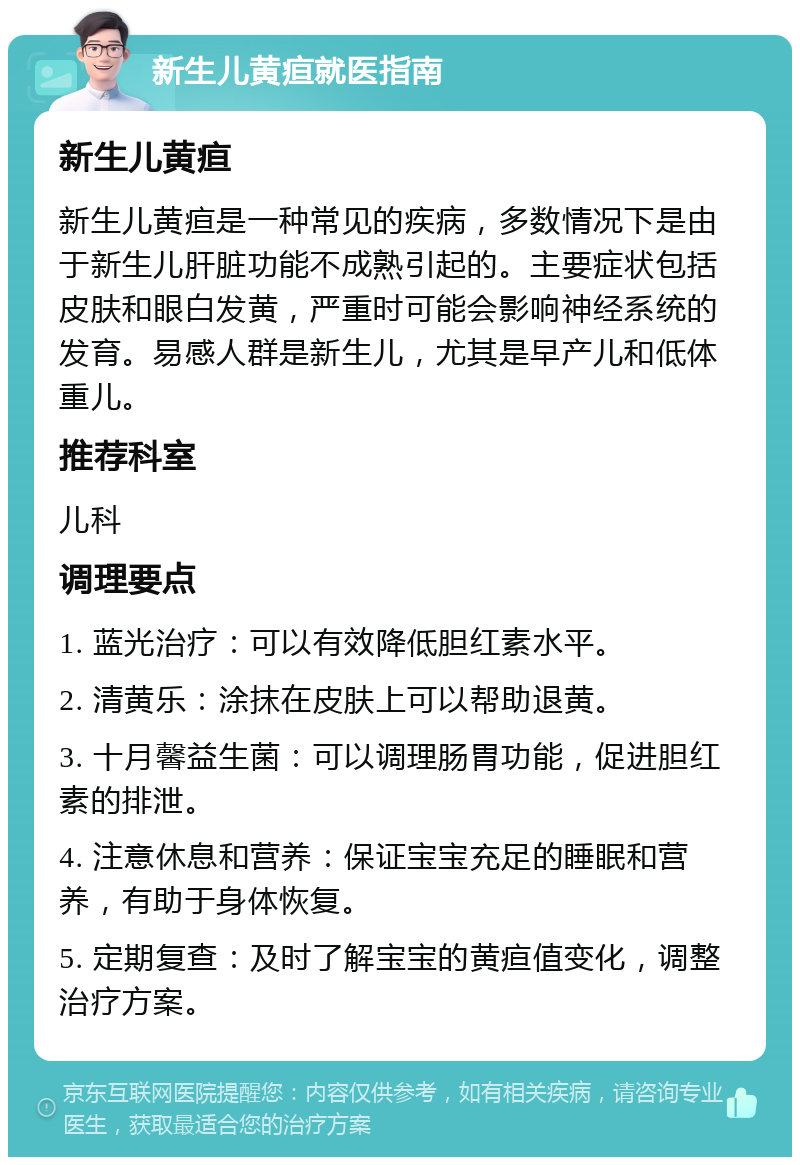 新生儿黄疸就医指南 新生儿黄疸 新生儿黄疸是一种常见的疾病，多数情况下是由于新生儿肝脏功能不成熟引起的。主要症状包括皮肤和眼白发黄，严重时可能会影响神经系统的发育。易感人群是新生儿，尤其是早产儿和低体重儿。 推荐科室 儿科 调理要点 1. 蓝光治疗：可以有效降低胆红素水平。 2. 清黄乐：涂抹在皮肤上可以帮助退黄。 3. 十月馨益生菌：可以调理肠胃功能，促进胆红素的排泄。 4. 注意休息和营养：保证宝宝充足的睡眠和营养，有助于身体恢复。 5. 定期复查：及时了解宝宝的黄疸值变化，调整治疗方案。