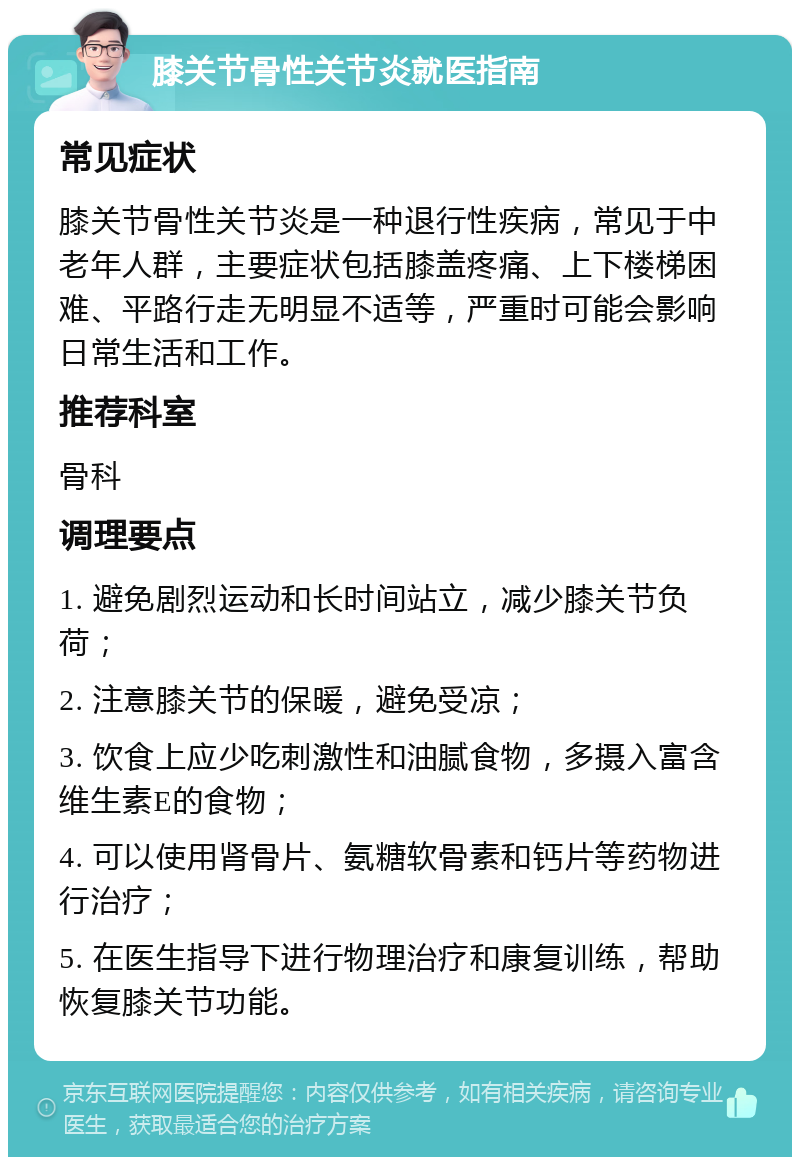 膝关节骨性关节炎就医指南 常见症状 膝关节骨性关节炎是一种退行性疾病，常见于中老年人群，主要症状包括膝盖疼痛、上下楼梯困难、平路行走无明显不适等，严重时可能会影响日常生活和工作。 推荐科室 骨科 调理要点 1. 避免剧烈运动和长时间站立，减少膝关节负荷； 2. 注意膝关节的保暖，避免受凉； 3. 饮食上应少吃刺激性和油腻食物，多摄入富含维生素E的食物； 4. 可以使用肾骨片、氨糖软骨素和钙片等药物进行治疗； 5. 在医生指导下进行物理治疗和康复训练，帮助恢复膝关节功能。