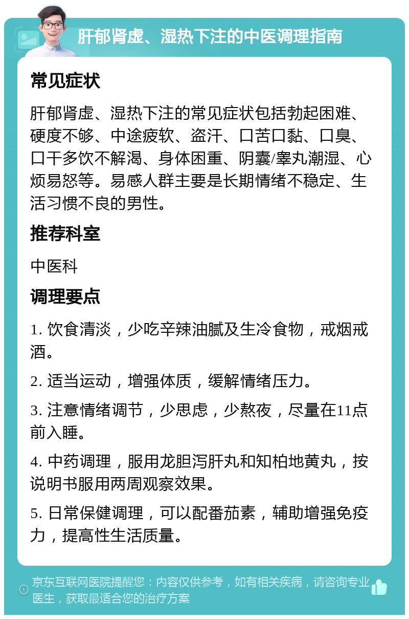 肝郁肾虚、湿热下注的中医调理指南 常见症状 肝郁肾虚、湿热下注的常见症状包括勃起困难、硬度不够、中途疲软、盗汗、口苦口黏、口臭、口干多饮不解渴、身体困重、阴囊/睾丸潮湿、心烦易怒等。易感人群主要是长期情绪不稳定、生活习惯不良的男性。 推荐科室 中医科 调理要点 1. 饮食清淡，少吃辛辣油腻及生冷食物，戒烟戒酒。 2. 适当运动，增强体质，缓解情绪压力。 3. 注意情绪调节，少思虑，少熬夜，尽量在11点前入睡。 4. 中药调理，服用龙胆泻肝丸和知柏地黄丸，按说明书服用两周观察效果。 5. 日常保健调理，可以配番茄素，辅助增强免疫力，提高性生活质量。