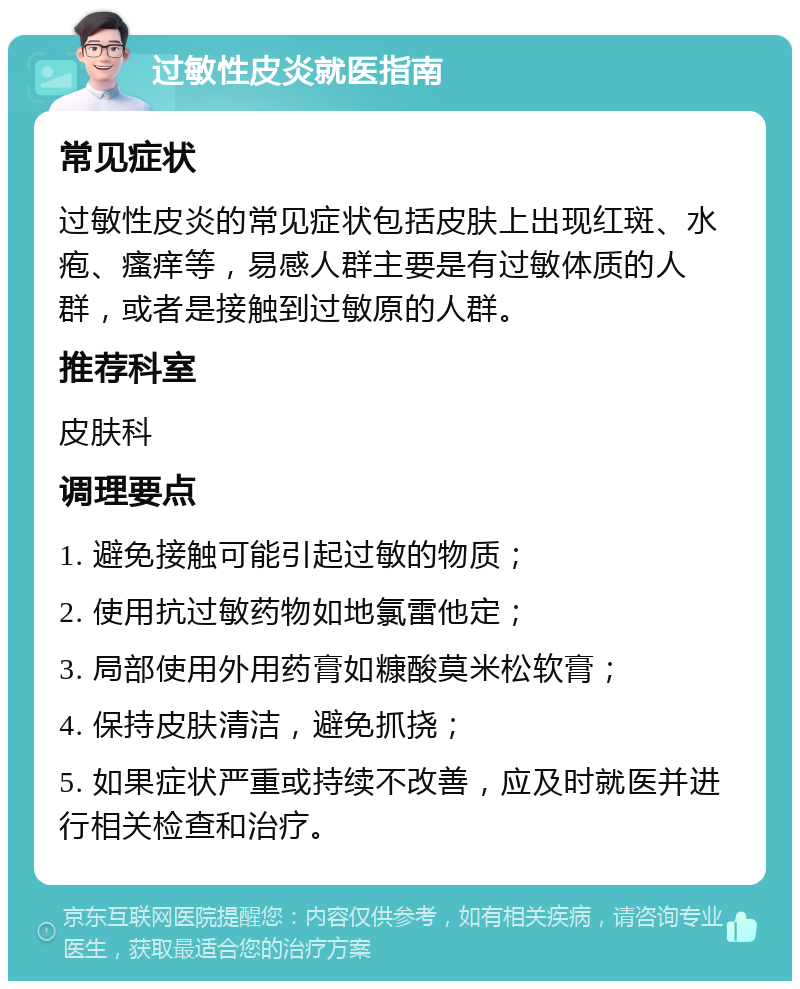 过敏性皮炎就医指南 常见症状 过敏性皮炎的常见症状包括皮肤上出现红斑、水疱、瘙痒等，易感人群主要是有过敏体质的人群，或者是接触到过敏原的人群。 推荐科室 皮肤科 调理要点 1. 避免接触可能引起过敏的物质； 2. 使用抗过敏药物如地氯雷他定； 3. 局部使用外用药膏如糠酸莫米松软膏； 4. 保持皮肤清洁，避免抓挠； 5. 如果症状严重或持续不改善，应及时就医并进行相关检查和治疗。