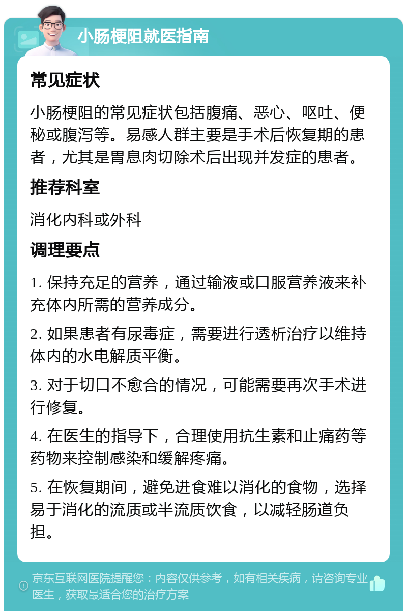 小肠梗阻就医指南 常见症状 小肠梗阻的常见症状包括腹痛、恶心、呕吐、便秘或腹泻等。易感人群主要是手术后恢复期的患者，尤其是胃息肉切除术后出现并发症的患者。 推荐科室 消化内科或外科 调理要点 1. 保持充足的营养，通过输液或口服营养液来补充体内所需的营养成分。 2. 如果患者有尿毒症，需要进行透析治疗以维持体内的水电解质平衡。 3. 对于切口不愈合的情况，可能需要再次手术进行修复。 4. 在医生的指导下，合理使用抗生素和止痛药等药物来控制感染和缓解疼痛。 5. 在恢复期间，避免进食难以消化的食物，选择易于消化的流质或半流质饮食，以减轻肠道负担。