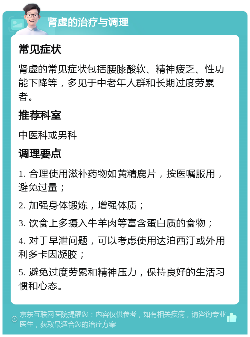 肾虚的治疗与调理 常见症状 肾虚的常见症状包括腰膝酸软、精神疲乏、性功能下降等，多见于中老年人群和长期过度劳累者。 推荐科室 中医科或男科 调理要点 1. 合理使用滋补药物如黄精鹿片，按医嘱服用，避免过量； 2. 加强身体锻炼，增强体质； 3. 饮食上多摄入牛羊肉等富含蛋白质的食物； 4. 对于早泄问题，可以考虑使用达泊西汀或外用利多卡因凝胶； 5. 避免过度劳累和精神压力，保持良好的生活习惯和心态。