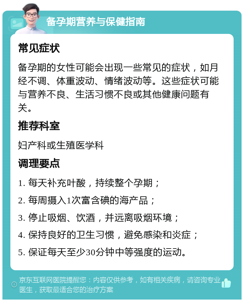 备孕期营养与保健指南 常见症状 备孕期的女性可能会出现一些常见的症状，如月经不调、体重波动、情绪波动等。这些症状可能与营养不良、生活习惯不良或其他健康问题有关。 推荐科室 妇产科或生殖医学科 调理要点 1. 每天补充叶酸，持续整个孕期； 2. 每周摄入1次富含碘的海产品； 3. 停止吸烟、饮酒，并远离吸烟环境； 4. 保持良好的卫生习惯，避免感染和炎症； 5. 保证每天至少30分钟中等强度的运动。