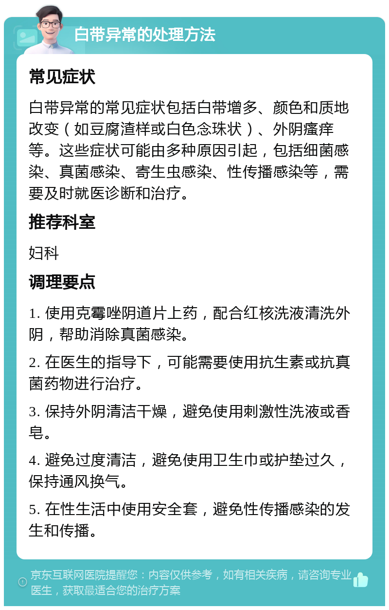 白带异常的处理方法 常见症状 白带异常的常见症状包括白带增多、颜色和质地改变（如豆腐渣样或白色念珠状）、外阴瘙痒等。这些症状可能由多种原因引起，包括细菌感染、真菌感染、寄生虫感染、性传播感染等，需要及时就医诊断和治疗。 推荐科室 妇科 调理要点 1. 使用克霉唑阴道片上药，配合红核洗液清洗外阴，帮助消除真菌感染。 2. 在医生的指导下，可能需要使用抗生素或抗真菌药物进行治疗。 3. 保持外阴清洁干燥，避免使用刺激性洗液或香皂。 4. 避免过度清洁，避免使用卫生巾或护垫过久，保持通风换气。 5. 在性生活中使用安全套，避免性传播感染的发生和传播。