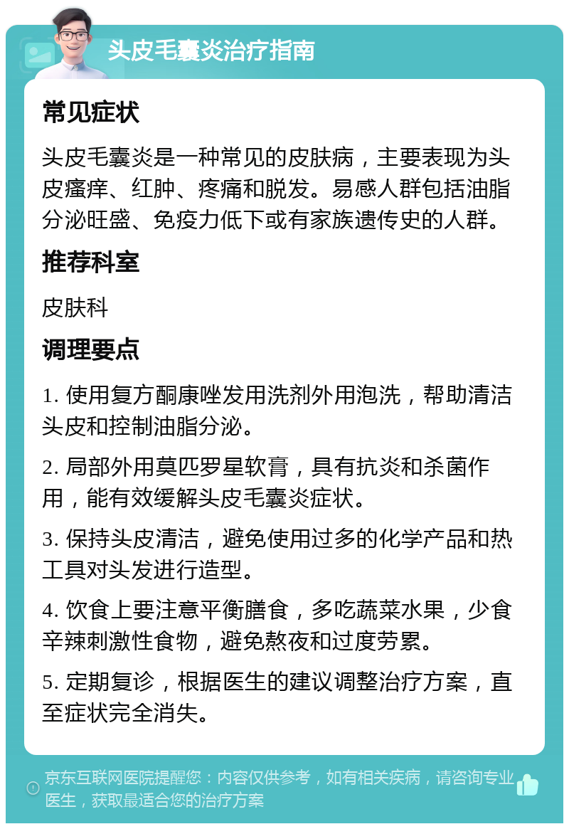 头皮毛囊炎治疗指南 常见症状 头皮毛囊炎是一种常见的皮肤病，主要表现为头皮瘙痒、红肿、疼痛和脱发。易感人群包括油脂分泌旺盛、免疫力低下或有家族遗传史的人群。 推荐科室 皮肤科 调理要点 1. 使用复方酮康唑发用洗剂外用泡洗，帮助清洁头皮和控制油脂分泌。 2. 局部外用莫匹罗星软膏，具有抗炎和杀菌作用，能有效缓解头皮毛囊炎症状。 3. 保持头皮清洁，避免使用过多的化学产品和热工具对头发进行造型。 4. 饮食上要注意平衡膳食，多吃蔬菜水果，少食辛辣刺激性食物，避免熬夜和过度劳累。 5. 定期复诊，根据医生的建议调整治疗方案，直至症状完全消失。