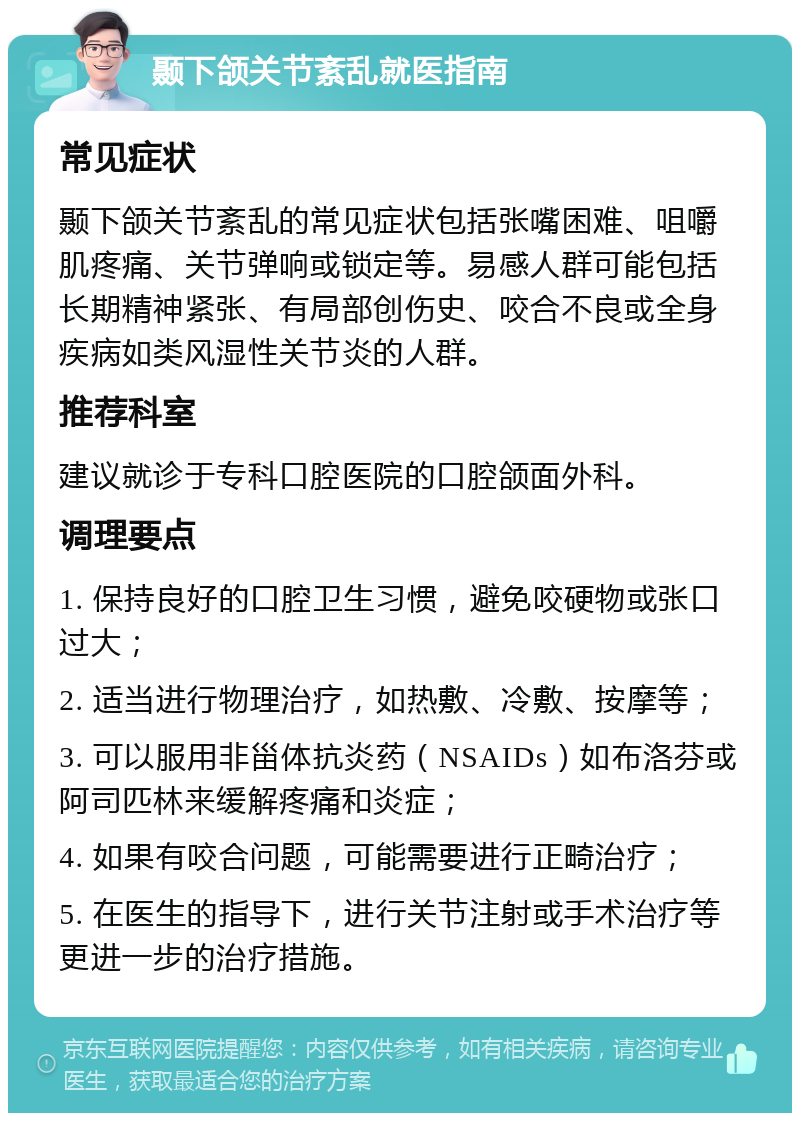 颞下颌关节紊乱就医指南 常见症状 颞下颌关节紊乱的常见症状包括张嘴困难、咀嚼肌疼痛、关节弹响或锁定等。易感人群可能包括长期精神紧张、有局部创伤史、咬合不良或全身疾病如类风湿性关节炎的人群。 推荐科室 建议就诊于专科口腔医院的口腔颌面外科。 调理要点 1. 保持良好的口腔卫生习惯，避免咬硬物或张口过大； 2. 适当进行物理治疗，如热敷、冷敷、按摩等； 3. 可以服用非甾体抗炎药（NSAIDs）如布洛芬或阿司匹林来缓解疼痛和炎症； 4. 如果有咬合问题，可能需要进行正畸治疗； 5. 在医生的指导下，进行关节注射或手术治疗等更进一步的治疗措施。