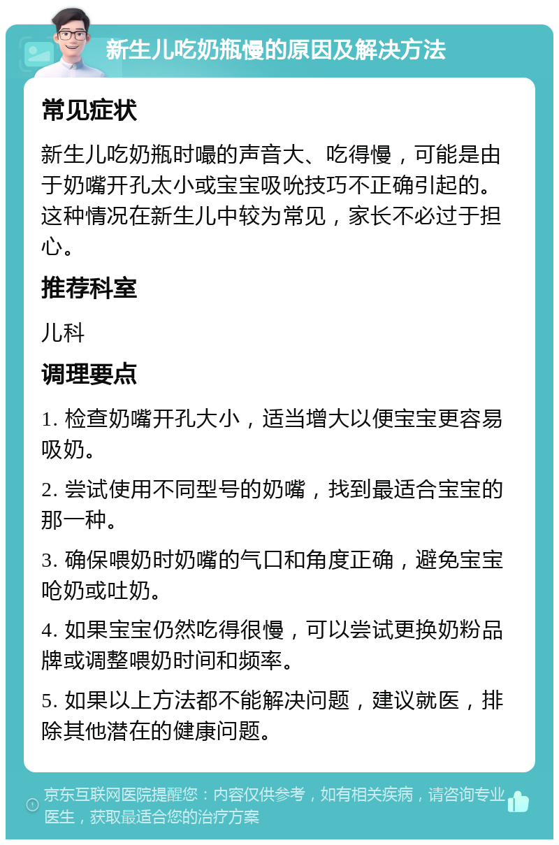 新生儿吃奶瓶慢的原因及解决方法 常见症状 新生儿吃奶瓶时嘬的声音大、吃得慢，可能是由于奶嘴开孔太小或宝宝吸吮技巧不正确引起的。这种情况在新生儿中较为常见，家长不必过于担心。 推荐科室 儿科 调理要点 1. 检查奶嘴开孔大小，适当增大以便宝宝更容易吸奶。 2. 尝试使用不同型号的奶嘴，找到最适合宝宝的那一种。 3. 确保喂奶时奶嘴的气口和角度正确，避免宝宝呛奶或吐奶。 4. 如果宝宝仍然吃得很慢，可以尝试更换奶粉品牌或调整喂奶时间和频率。 5. 如果以上方法都不能解决问题，建议就医，排除其他潜在的健康问题。