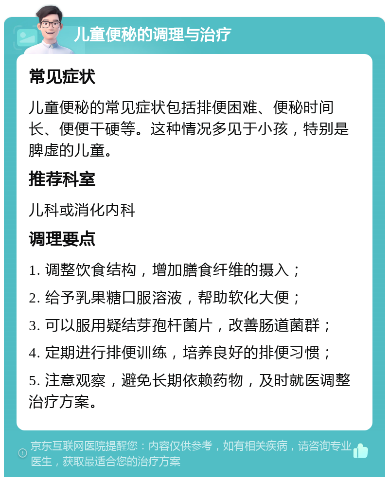 儿童便秘的调理与治疗 常见症状 儿童便秘的常见症状包括排便困难、便秘时间长、便便干硬等。这种情况多见于小孩，特别是脾虚的儿童。 推荐科室 儿科或消化内科 调理要点 1. 调整饮食结构，增加膳食纤维的摄入； 2. 给予乳果糖口服溶液，帮助软化大便； 3. 可以服用疑结芽孢杆菌片，改善肠道菌群； 4. 定期进行排便训练，培养良好的排便习惯； 5. 注意观察，避免长期依赖药物，及时就医调整治疗方案。