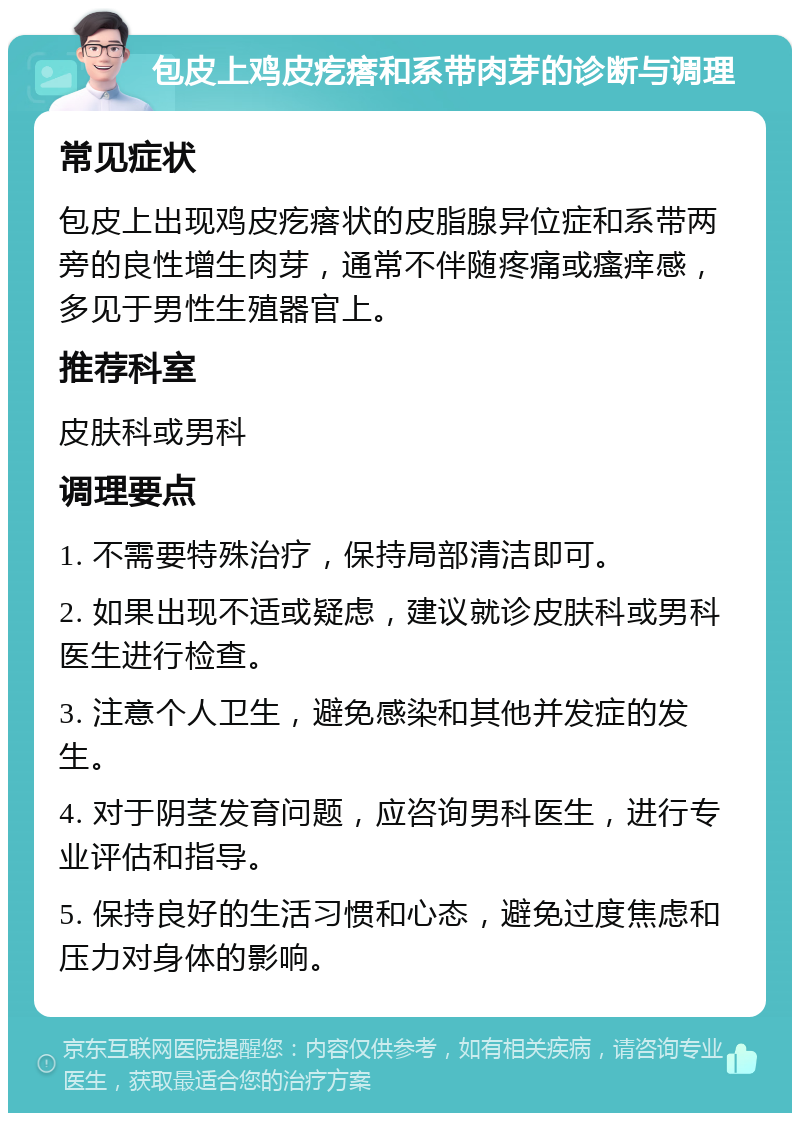 包皮上鸡皮疙瘩和系带肉芽的诊断与调理 常见症状 包皮上出现鸡皮疙瘩状的皮脂腺异位症和系带两旁的良性增生肉芽，通常不伴随疼痛或瘙痒感，多见于男性生殖器官上。 推荐科室 皮肤科或男科 调理要点 1. 不需要特殊治疗，保持局部清洁即可。 2. 如果出现不适或疑虑，建议就诊皮肤科或男科医生进行检查。 3. 注意个人卫生，避免感染和其他并发症的发生。 4. 对于阴茎发育问题，应咨询男科医生，进行专业评估和指导。 5. 保持良好的生活习惯和心态，避免过度焦虑和压力对身体的影响。