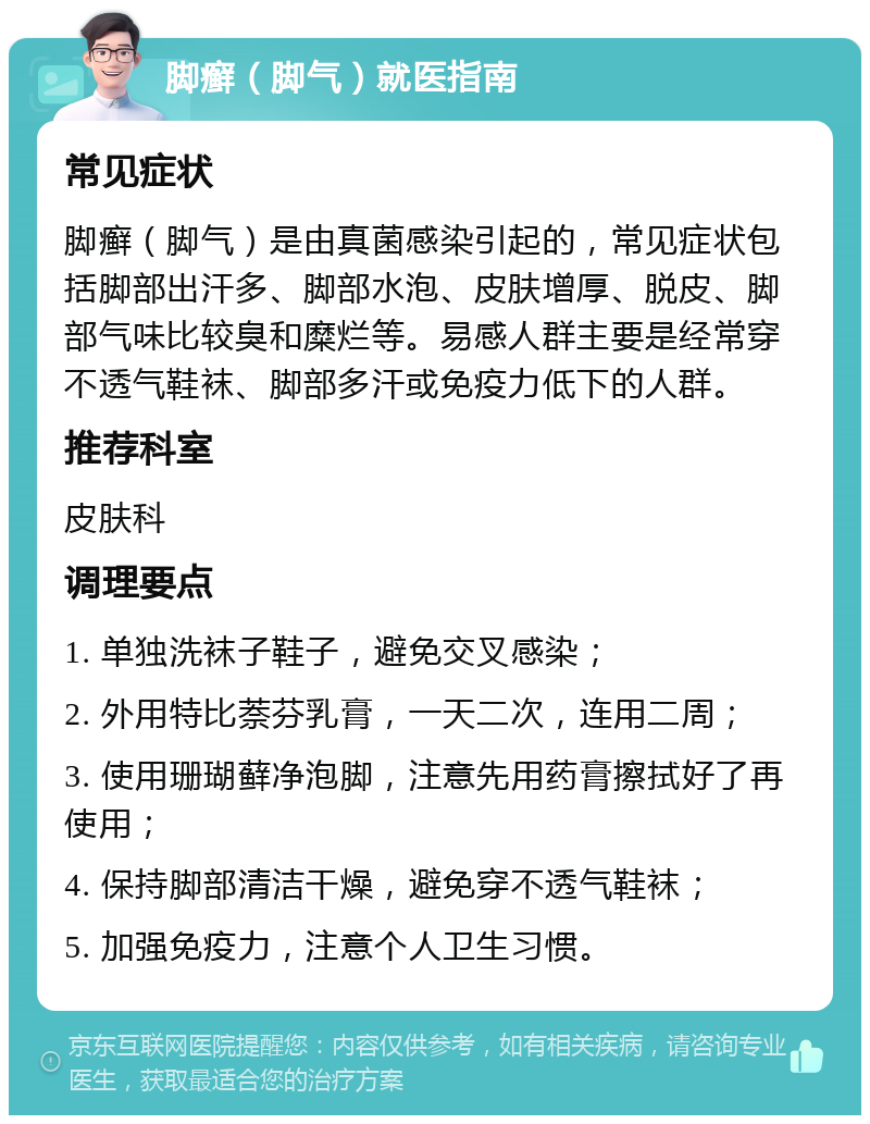 脚癣（脚气）就医指南 常见症状 脚癣（脚气）是由真菌感染引起的，常见症状包括脚部出汗多、脚部水泡、皮肤增厚、脱皮、脚部气味比较臭和糜烂等。易感人群主要是经常穿不透气鞋袜、脚部多汗或免疫力低下的人群。 推荐科室 皮肤科 调理要点 1. 单独洗袜子鞋子，避免交叉感染； 2. 外用特比萘芬乳膏，一天二次，连用二周； 3. 使用珊瑚藓净泡脚，注意先用药膏擦拭好了再使用； 4. 保持脚部清洁干燥，避免穿不透气鞋袜； 5. 加强免疫力，注意个人卫生习惯。