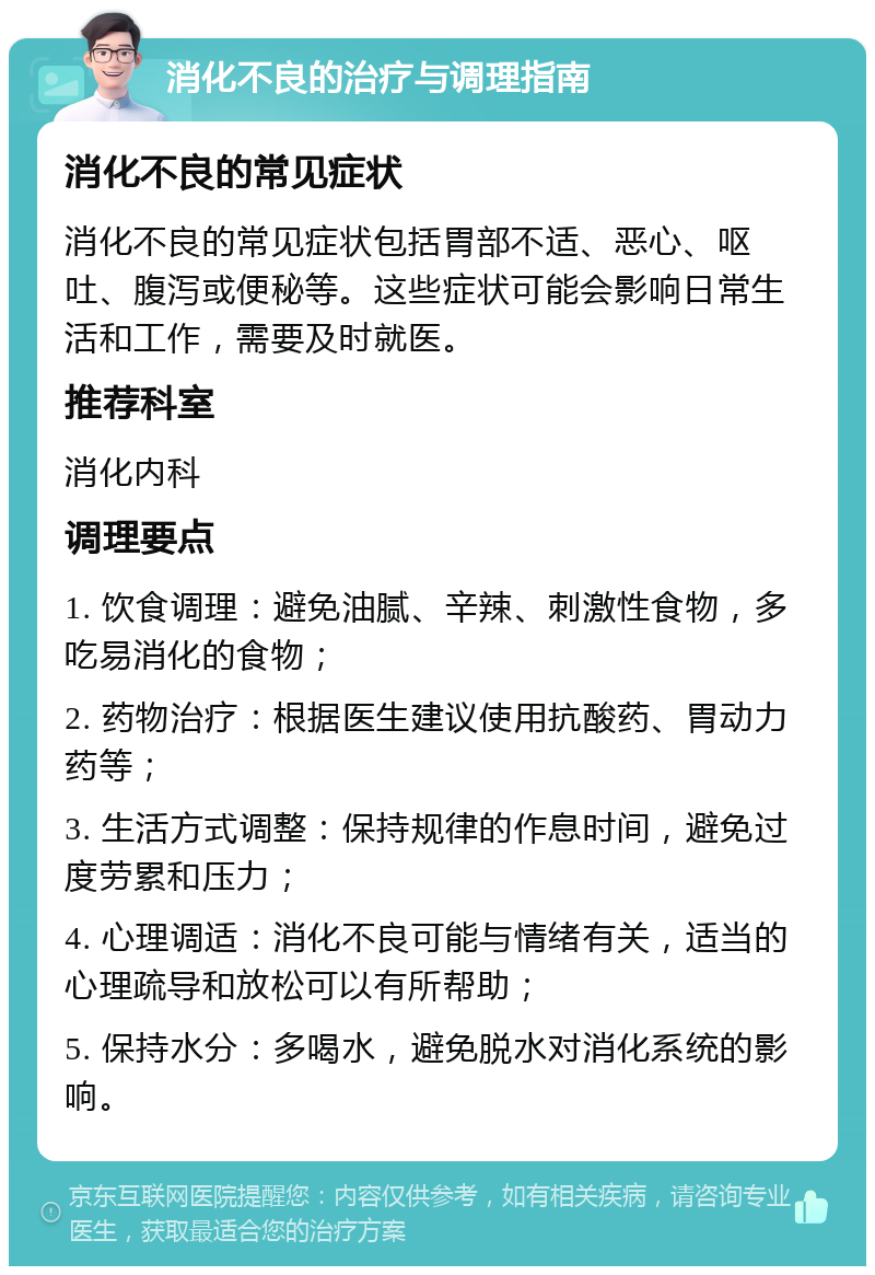 消化不良的治疗与调理指南 消化不良的常见症状 消化不良的常见症状包括胃部不适、恶心、呕吐、腹泻或便秘等。这些症状可能会影响日常生活和工作，需要及时就医。 推荐科室 消化内科 调理要点 1. 饮食调理：避免油腻、辛辣、刺激性食物，多吃易消化的食物； 2. 药物治疗：根据医生建议使用抗酸药、胃动力药等； 3. 生活方式调整：保持规律的作息时间，避免过度劳累和压力； 4. 心理调适：消化不良可能与情绪有关，适当的心理疏导和放松可以有所帮助； 5. 保持水分：多喝水，避免脱水对消化系统的影响。