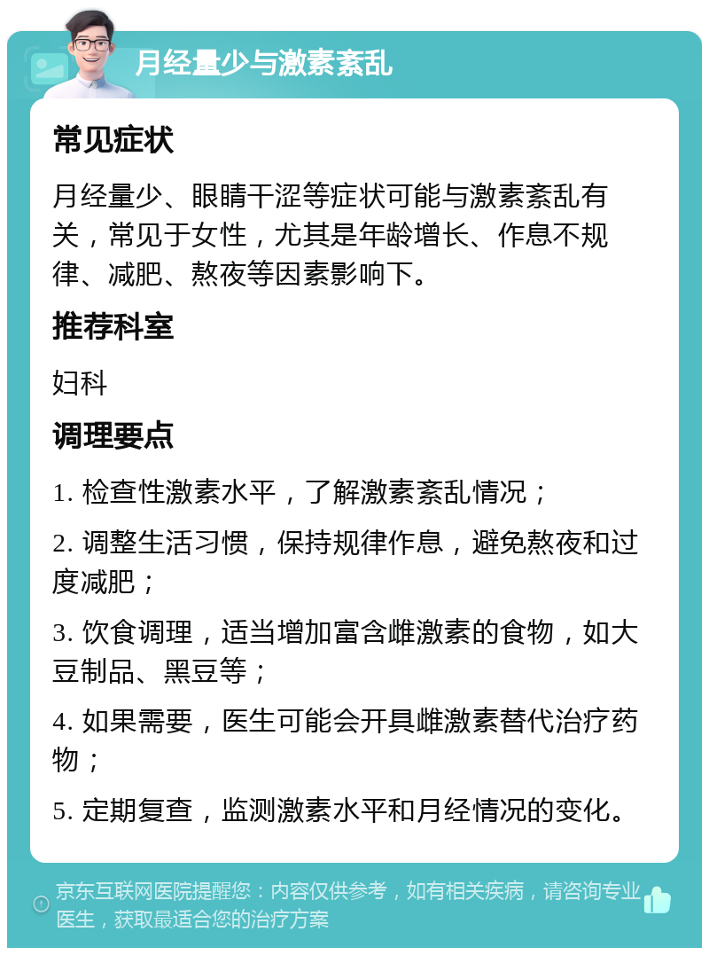 月经量少与激素紊乱 常见症状 月经量少、眼睛干涩等症状可能与激素紊乱有关，常见于女性，尤其是年龄增长、作息不规律、减肥、熬夜等因素影响下。 推荐科室 妇科 调理要点 1. 检查性激素水平，了解激素紊乱情况； 2. 调整生活习惯，保持规律作息，避免熬夜和过度减肥； 3. 饮食调理，适当增加富含雌激素的食物，如大豆制品、黑豆等； 4. 如果需要，医生可能会开具雌激素替代治疗药物； 5. 定期复查，监测激素水平和月经情况的变化。